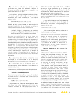 r
r
r
r
Un director de institución que aprovecha las
ocasiones para crear una dinámica colectiva y
funciona como líder cooperativo, un mediador, una
garantía de la ley y la equidad.
Compañeros externos (asociaciones de padres,
trabajadores, poderes locales) que esperan de la
institución una fuerte coherencia y una cierta
colaboración.
Invertir recursos compromete la responsabilidad
individual y colectiva de los profesores tanto como
afirmar valores o defender ideas pedagógicas.
Coordinar, fomentar una escuela con todos sus
componentes Organizar y hacer funcionar, en la
misma escuela, la participación de los alumnos
La clase es evidentemente el primer lugar de
participación democrática y de educación a la
ciudadanía. Es ahí donde se enfrenta la contradicción
entre el deseo de emancipar los alumnos y la tentación
de adaptarlos, entre la asimetría incluida en la relación
pedagógica y la simetría que requiere la democracia
interna. Una educación para la ciudadanía y una
participación en las decisiones difícilmente pueden
resultar creíbles si excluimos todo lo que proviene de la
didáctica, el programa, la evaluación, los deberes, el
trabajo en clase, el oficio del alumno. Por esta razón, la
participación de los alumnos remite a otros dos niveles
sistémicos:
La capacidad del sistema educativo para
reconocer a las instituciones y a los equipos
pedagógicos una verdadera autonomía de gestión.
La capacidad de los profesores para no
monopolizar ese poder delegado y compartirlo a su
vez con los alumnos.
Competencias para trabajar en ciclos de aprendizaje
Fomentar reuniones informativas y de debate Conducir
reuniones Implicar a los padres en la construcción de
los conocimientos.
"Si no se pone al día, la escuela se descalificará". Bajo
este título, una revista (suplemento informático de
L'Hebdo, diciembre de 1997, pág.12) da motivo a
Administrar los recursos de la escuela
7. Informar e implicar a los padres
8. Utilizar las nuevas tecnologías
Patrick Mendelsohn, responsable de la unidad de
tecnologías de la formación en la facultad de
Psicología y Ciencias de la Educación de la
Universidad de Ginebra, para formular dos propósitos
que merecen que se les preste atención:
Los niños nacen en una cultura en que se claca, y el
deber de los profesores es integrarse en el universo
de sus alumnos.
Si la escuela ofrece una enseñanza que ya no
resulta útil en el exterior, corre el riesgo de
descalificarse. Por lo tanto, ¿cómo queréis que los
niños confíen en ella?
La informática en la escuela:
¿disciplina de pleno derecho, habilidad o
simple medio de enseñanza?
Formar en las nuevas tecnologías es formar la
opinión, el sentido crítico, el pensamiento
hipotético y deductivo, las facultades de
observación y de investigación, la imaginación,
la capacidad de memorizar y clasificar, la lectura
y el análisis de textos e imágenes, la
representación de las redes, desafíos y
estrategias de comunicación.
La transferencia de lo impreso a soportes digitales
supone que el profesor construya una gran
capacidad de saber lo que está disponible,
moverse en este mundo y elegir las opciones. Se
pasa de un universo documental limitado (el de la
clase y el centro de documentación cercano) a
un universo sin límites verdaderos, el del
hipertexto. Este concepto no está relacionado
con la red, sino con la posibilidad que ofrece la
informática de crear vínculos entre cualquier
parte de un documento y otras partes, u otros
documentos. Todo el mundo utiliza el hipertexto sin
saberlo al consultar un diccionario o un atlas,
cuando una página le remite a aotra. La diferencia
es que la informática prevé estos vínculos y los
propone al usuario, lo cual exige una mínima
creatividad y un mínimo esfuerzo, pero en cambio
pone a su alcance una navegación fácil y rápida.
Un profesor puede publicar en la red, pero también
puede limitarse a utilizarla en clase, como base para
la información en la cual los alumnos pueden navegar
con facilidad, con la condición de prever vínculos
Utilizar programas de edición de
documentos
ReformaCurriculardeEducaciónBásica
Antología. Referentes de la RIEB, un marco para el fortalecimiento técnico de los profesionales de Educación Especial 61
 