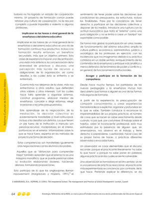 sentimiento de tener poder sobre las decisiones que
condicionan los presupuestos, las estructuras, incluso
las finalidades. Pasa por la conciencia de tener
derecho a participar en las decisiones colectivas y
disponer de los medios. Introduce una ruptura con la
actitud burocrática que trata el "sistema" como una
pura obligación y no se limita a crear un "biotipo" tan
soportable como posible.
De forma más global, la participación en otros niveles
de funcionamiento del sistema educativo amplía la
cultura política, económica, administrativa, jurídica y
sociológica de los profesores en ejercicio, con las
incidencias que nos imaginamos debido a su práctica
cotidiana en un doble sentido: enriquecimiento de los
contenidos de la enseñanza y enfoque más analítico y
menos defensivo de fenómenos de poder y conflicto y,
en general, de funcionamiento institucionales.
Desde hace mucho tiempo, los partidarios de las
nuevas pedagogías y la enseñanza mutua han
descubierto que formar a alguien es una de las formas
más seguras de formarse.
A partir de la experiencia, la preocupación de
compartir conocimientos o crear experiencias
formadoras lleva a explicitar, organizar y profundizar en
lo que se sabe. También conduce a reconocer la
impenetrabilidad de sus propias prácticas, el número
de cosas que se hacen sin saber exactamente desde
cuándo, ni por qué, por costumbre. El trabajo sobre el
habitus, sobre el inconsciente profesional, está muy
estimulado por la presencia de alguien que, sin
amenazarnos, nos observa en el trabajo y tiene
derecho a sorprenderse, cuestionarse, hacer caso de
su propia forma de hacer, o prácticas diferentes
observadas o evocadas fuera.
Un observador ve cosas elementales que el discurso
esconde, porque el practicante literalmente "no sabe
lo que hace" o porque no sabe poner en palabras
algunas prácticas en las cuales se siente vulnerable.
Una observación es formadora en el otro sentido: al ver
a una persona de prácticas reaccionar, el practicante
más experimentado se conciencia, por contraste, de lo
que hace. Pretende explicar la diferencia, se da
Acoger y participar en la formación de los
compañeros
todavía no ha logrado un estadio de cooperación
mínimo. Un proyecto de formación común puede
reforzar una cultura de cooperación, no la rea por
completo y puede impedirla si violenta a algunos
profesores.
Implicarse en las tareas de un nivel general de la
enseñanza o del sistema educativo es una vía de
formación continua muy productiva, incluso si la
formación resulta entonces un beneficio
secundario, más que un objetivo primero. Esta
clase de experiencia impone una decentración,
una visión más sistémica, la concienciación de la
diversidad de prácticas y discursos, una
percepción más lúcida de recursos y
obligaciones de la organización, así como
desafíos a los cuales ésta se enfrenta o se
enfrentará.
Cuanto más nos alejamos de la clase, más nos
enfrentamos a otros adultos, que defienden
otros valores u otros intereses, con los cuales
hace falta aprender a organizar sistemas,
construir programas, elaborar medios de
enseñanza, concebir o dirigir reformas, elegir
inversiones o recortes presupuestarios.
Este aprendizaje de la negociación, de la
mediación, la decisión colectiva es
evidentemente transferible a nivel institucional,
incluso si los desafíos son distintos. Los que tienen
un pie fuera de la institución a menudo son
personas-recursos: moderadores en el interior,
portavoces en el exterior, informadores sobre lo
que se hace fuera, expertos en los métodos de
proyecto y la toma de decisión.
Estas competencias son transferibles igualmente
a las negociaciones con los alumnos y los padres.
Aquellos que se "distancian para comprender
mejor" también aprenden que el sistema no es una
máquina monolítica, que se puede presionar sobre
su evolución elaborando dosieres, haciendo
alianzas, formulando proposiciones.
Esto participa de lo que los anglosajones llaman
mpowerment (Hargreaves y Hopkins, 1991), el
Implicarse en las tareas a nivel general de la
enseñanza o del sistema educativo
3 HARGREAVES, D.H.; HOPKINS, D. (1991): London, CassellThe empowered School: The management and Practice of School Development.
ReformaCurriculardeEducaciónBásica
Antología. Referentes de la RIEB, un marco para el fortalecimiento técnico de los profesionales de Educación Especial64
3
 