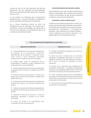 cuenta de que no se trata solamente del nivel de
experiencia, sino que depende de personalidades,
elecciones, historias personales, obsesiones y angustias
de unos y otros.
Lo cual resulta muy formador para el practicante
experimentado y, si acepta verbalizar sus reflexiones y
discutir sobre ellas, para la persona en prácticas.
No es menos importante cuando se inicia una
verdadera acción de coaching, a la manera de un
entrenador, o incluso de modelaje, a la manera de un
instructor que prescribe un procedimiento eficaz y lo
controla en una dimensión doble.
Ser actor del sistema de formación continua
Conclusión: ¿hacia un oficio nuevo?
Sería importante que cada vez más los profesores se
sintieran responsables de la política de formación
continua e intervinieran en ella, de forma individual
o colectiva, en los procesos de decisión.
El referencial de Ginebra elaborado en 1996 [y en
el que se basa este autor] pretende comprender el
movimiento de la profesión, haciendo hincapié en
competencias emergentes o competencias
existentes, cuya importancia se refuerza debido a
nuevas ambiciones del sistema educativo, que
exige niveles de control siempre elevados.
Experiencia tradicional Experiencia nueva
r
r
r
r
r
r
r
r
Evaluar rápidamente, en la fase de la planificación
de pruebas, de su composición, corrección,
determinación de los baremos, la atribución de las
notas. Llevar a cabo enseguida inevitables
negociaciones con algunos alumnos o sus padres.
Evaluar según todas las apariencias de la
imparcialidad, la seriedad, el rigor comprensivo (ser
severo pero justo, a veces indulgente).
Servirse del sistema de evaluación para obtener la
cooperación de los alumnos y su respeto del contrato
didáctico.
Evaluar de forma que tranquilice o movilice a los
padres, pero al mismo tiempo tenerlos al margen de la
gestión de la clase.
Conservar una rutina de evaluación más allá de los
cambios del currículo y los discursos reformistas del
sistema.
Utilizar la evaluación para modular la progresión en
el programa de forma que se saque provecho al final
del año.
Mantener el nivel de los alumnos y la tasa de
repetidores, abandono o fracaso en los límites
"razonables".
Limitar las dudas o la culpabilidad que
acompañan a menudo la evaluación.
Dos concepciones de la experiencia en evalucación
r
r
r
r
r
Analizar con precisión los objetivos de un año o un
módulo de enseñanza.
Tener una clara conciencia de los conceptos
trabajados, aprendizajes favorecidos y lo que se ha
dejado en la sombra –por falta de tiempo o interés- y
por lo tanto no puede ser evaluado de forma
apropiada.
Servirse de la evaluación para diagnosticar las
dificultades individuales y remediarlas rápidamente
mediante una pedagogía diferenciada o la llamada
de maestros de apoyo u otros interventores externos.
Hacer el balance preciso de los conocimientos
esenciales, para certificar el nivel de los alumnos al final
del itinerario, cuando aspiran a un título o al acceso a la
clase superior u otra escuela.
Dar a los alumnos la oportunidad de autoevaluarse
o participar en su evaluación.
ReformaCurriculardeEducaciónBásica
Antología. Referentes de la RIEB, un marco para el fortalecimiento técnico de los profesionales de Educación Especial 65
 