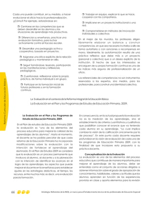 ReformaCurriculardeEducaciónBásica
Antología. Referentes de la RIEB, un marco para el fortalecimiento técnico de los profesionales de Educación Especial66
r
r
r
Trabajar en equipo, explicar lo que se hace,
cooperar con los compañeros.
Implicarse en un proyecto institucional o una
red.
Comprometerse en métodos de innovación
individuales o colectivos
En el mejor de los mundos, los profesores eligen
libremente elaborar un balance y construir
competencias, sin que sea necesario incitarlos a ello de
forma autoritaria o con sanciones o recompensas en
mano. Idealmente, la autoformación resulta de una
práctica reflexiva que debe más a un proyecto
(personal o colectivo) que a un deseo explícito de la
institución. El hecho de que los interesados se
encarguen de su propia formación continua es uno de
los índices más seguros de profesionalización de un
oficio.
Los referenciales de competencias no son instrumentos
reservados a los expertos, sino medios, para los
profesionales, para construir una identidad colectiva.
Cada uno puede contribuir, en su medida, a hacer
evolucionar el oficio hacia la profesionalización.
¿Cómo? Por ejemplo, esforzándose en:
Centrarse en las competencias que se
deben desarrollar en los alumnos y las
situaciones de aprendizaje más productivas.
Diferenciar su enseñanza, practicar una
evaluación formativa, para luchar
activamente contra el fracaso escolar.
Desarrollar una pedagogía activa y
cooperativa, basada en proyectos.
Asignarse una ética explícita de la relación
pedagógica y mantenerse en ella.
Seguir formándose, leyendo, participando
en las manifestaciones y reflexiones
pedagógicas.
Cuestionarse, reflexionar sobre la propia
práctica, de forma individual o en grupo.
Participar en la formación inicial de
futuros profesores o en la formación
continua.
r
r
r
r
r
r
r
La EvaluaciónenelcontextodelaReformaIntegraldelaEducaciónBásica
La Evaluación en el Plan y los Programas de Estudio de Educación Primaria, 2009.
En consecuencia, en la actual propuesta la evaluación
no es la medición de los aprendizajes, sino el
establecimiento de criterios cuantitativos y cualitativos
que posibilitan conocer el avance que va teniendo
cada alumno en su aprendizaje. “Lo cual implica
cambiar la visión de la calificación únicamente por la
de proceso”. En este punto cada docente requiere
profundizar en la visión de evaluación de cada uno de
los programas de Educación Primaria 2009, con la
finalidad de que incorpore esta propuesta a su
práctica docente.
La evaluación es uno de los elementos del proceso
educativo que contribuye de manera importante para
mejorar el aprendizaje de los alumnos, debe ser
entendida como el conjunto de acciones dirigidas a
obtener información sobre el grado de apropiación de
conocimientos, habilidades, valores y actitudes que los
alumnos aprenden en función de las experiencias
provistas en clase y aporta elementos para la revisión
Conceptualización de la Evaluación
La Evaluación en el Plan y los Programas de
Estudio de Educación Primaria, 2009.
En el Plan de estudios de Educación Primaria 2009,
la evaluación es “uno de los elementos del
proceso educativo para mejorar la calidad de los
aprendizajes de los alumnos”. Hasta el momento,
el docente se ha podido percatar de que cada
reforma de la Educación Primaria ha incorporado
modificaciones sobre la evaluación con la
intención de fortalecer el aprendizaje del
alumnado. En el Plan de Estudios 2009 se considera
que la evaluación es un proceso permanente que
involucra al alumno, al docente y a la planeación
con la intención de identificar los avances en el
logro de los aprendizajes, los aspectos que puede
mejorar el docente en la enseñanza para establecer
ajustes en las estrategias didácticas, el tiempo, los
recursos, entre muchos más; es decir, una evaluación
para la formación.
 
