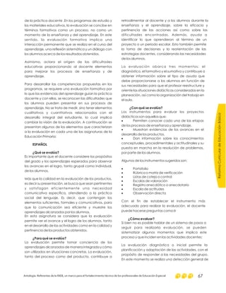 ReformaCurriculardeEducaciónBásica
Antología. Referentes de la RIEB, un marco para el fortalecimiento técnico de los profesionales de Educación Especial 67
de la práctica docente .En los programas de estudio y
los materiales educativos, la evaluación se concibe en
términos formativos como un proceso, no como un
momento de la enseñanza y del aprendizaje. En este
sentido, la evaluación formativa implica una
interacción permanente que se realiza en el curso del
aprendizaje, una reflexión sistemática y un diálogo con
los alumnos acerca de los resultados obtenidos.
Asimismo, aclara el origen de las dificultades
educativas proporcionando al docente elementos
para mejorar los procesos de enseñanza y de
aprendizaje.
Para desarrollar las competencias propuestas en los
programas, se requiere una evaluación formativa por
lo que las evidencias del aprendizaje guían la práctica
docente y con ellas, se reconocen las dificultades que
los alumnos pueden presentar en sus procesos de
aprendizaje. No se trata de medir, sino tener elementos
cualitativos y cuantitativos relacionados con el
desarrollo integral del estudiante, lo cual implica
cambiar la visión de la evaluación. A continuación se
presentan algunos de los elementos que caracterizan
a la evaluación en cada una de las asignaturas de la
Educación Primaria:
Es importante que el docente considere los propósitos
del grado y los aprendizajes esperados para observar
los avances en el logro, tanto grupal como individual,
de los alumnos.
Más que la calidad en la evaluación de los productos,
es decir su presentación, se busca que sean pertinentes
y satisfagan eficientemente una necesidad
comunicativa específica, atendiendo a la práctica
social del lenguaje. Es decir, que contengan los
elementos suficientes, formales y comunicativos, para
que la comunicación sea eficiente y muestre los
aprendizajes alcanzados por los alumnos.
En esta asignatura se considera que la evaluación
permite ver el avance y el logro de los alumnos, tanto
en el desarrollo de las actividades como en la calidad y
pertinencia de los productos obtenidos.
La evaluación permite tomar conciencia de los
aprendizajes alcanzados de manera integrada y cómo
son utilizados en situaciones concretas. La evaluación,
tanto del proceso como del producto, contribuye a
ESPAÑOL
¿Qué se evalúa?
¿Para qué se evalúa?
retroalimentar al docente y a los alumnos durante la
enseñanza y el aprendizaje, sobre la eficacia y
pertinencia de las acciones así como sobre las
dificultades encontradas. Además, ayuda a
identificar lo que aprendieron al término de un
proyecto o un periodo escolar. Esto también permite
la toma de decisiones y la reorientación de las
estrategias docentes, considerando las necesidades
de los alumnos.
La evaluación abarca tres momentos: el
diagnóstico, el formativo y el sumativo y contribuye a
obtener información sobre el tipo de ayuda que
debe proporcionarse a los alumnos en función de
sus necesidades para que el profesor reestructure y
oriente las situaciones didácticas consideradas en la
planeación, así como la organización del trabajo en
el aula.
Los instrumentos para evaluar los proyectos
didácticos son aquellos que:
Permiten conocer cada una de las etapas
de los procesos de enseñanza y aprendizaje.
Muestran evidencias de los avances en el
desarrollo de los productos.
Dan información sobre los conocimientos
conceptuales, procedimentales y actitudinales y su
puesta en marcha en la resolución de problemas,
por parte de los alumnos.
Algunos de los instrumentos sugeridos son:
Portafolio
Rúbrica o matriz de verificación
Listas de cotejo o control
Escalas de valoración
Registro anecdótico o anecdotario
Escala de actitudes
Observación directa
Con el fin de establecer el instrumento más
adecuado para realizar la evaluación, el docente
puede hacerse preguntas como:
Si bien no es posible hablar de un sistema de pasos a
seguir para realizarla evaluación, se pueden
sistematizar algunos momentos que implica este
proceso y que inciden en las actividades docentes:
La evaluación diagnóstica o inicial permite la
planificación y adaptación de las actividades, con el
propósito de responder a las necesidades del grupo.
En este momento se realiza una detección general de
¿Con qué se evalúa?
¿Cómo evaluar?
·
·
·
·
·
·
·
·
·
·
0
 