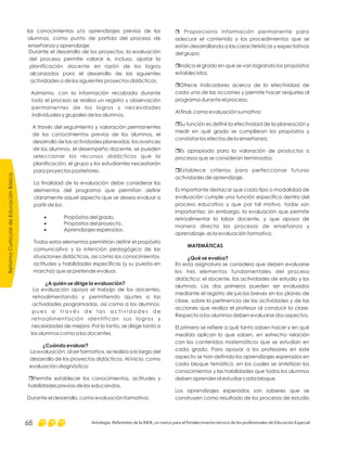 ReformaCurriculardeEducaciónBásica
Antología. Referentes de la RIEB, un marco para el fortalecimiento técnico de los profesionales de Educación Especial68
r Proporciona información permanente para
adecuar el contenido y los procedimientos que se
están desarrollando a las características y expectativas
del grupo;
Indica el grado en que se van logrando los propósitos
establecidos;
Ofrece indicadores acerca de la efectividad de
cada una de las acciones y permite hacer reajustes al
programa durante el proceso.
Al final, como evaluación sumativa:
Su función es definir la efectividad de la planeación y
medir en qué grado se cumplieron los propósitos y
constatar los efectos de la enseñanza;
Es apropiada para la valoración de productos o
procesos que se consideran terminados;
Establece criterios para perfeccionar futuras
actividades de aprendizaje.
Es importante destacar que cada tipo o modalidad de
evaluación cumple una función específica dentro del
proceso educativo y que por tal motivo, todas son
importantes; sin embargo, la evaluación que permite
retroalimentar la labor docente, y que apoya de
manera directa los procesos de enseñanza y
aprendizaje, es la evaluación formativa.
En esta asignatura se considera que deben evaluarse
los tres elementos fundamentales del proceso
didáctico: el docente, las actividades de estudio y los
alumnos. Los dos primeros pueden ser evaluados
mediante el registro de juicios breves en los planes de
clase, sobre la pertinencia de las actividades y de las
acciones que realiza el profesor al conducir la clase.
Respecto a los alumnos deben evaluarse dos aspectos.
El primero se refiere a qué tanto saben hacer y en qué
medida aplican lo que saben, en estrecha relación
con los contenidos matemáticos que se estudian en
cada grado. Para apoyar a los profesores en este
aspecto se han definido los aprendizajes esperados en
cada bloque temático, en los cuales se sintetizan los
conocimientos y las habilidades que todos los alumnos
deben aprender al estudiar cada bloque.
Los aprendizajes esperados son saberes que se
construyen como resultado de los procesos de estudio
r
r
r
r
r
MATEMÁTICAS
¿Qué se evalúa?
los conocimientos y/o aprendizajes previos de los
alumnos, como punto de partida del proceso de
enseñanza y aprendizaje.
Durante el desarrollo de los proyectos, la evaluación
del proceso permite valorar e, incluso, ajustar la
planificación docente en razón de los logros
alcanzados para el desarrollo de las siguientes
actividades o de los siguientes proyectos didácticos.
Asimismo, con la información recabada durante
todo el proceso se realiza un registro y observación
permanentes de los logros y necesidades
individuales y grupales de los alumnos.
A través del seguimiento y valoración permanentes
de los conocimientos previos de los alumnos, el
desarrollo de las actividades planeadas, los avances
de los alumnos, el desempeño docente, se pueden
seleccionar los recursos didácticos que la
planificación, el grupo y los estudiantes necesitarán
para proyectos posteriores.
La finalidad de la evaluación debe considerar los
elementos del programa que permitan definir
claramente aquel aspecto que se desea evaluar a
partir de los:
Propósitos del grado.
Propósitos del proyecto.
Aprendizajes esperados.
Todos estos elementos permitirán definir el propósito
comunicativo y la intención pedagógica de las
situaciones didácticas, así como los conocimientos,
actitudes y habilidades específicas (y su puesta en
marcha) que se pretende evaluar.
La evaluación apoya el trabajo de los docentes,
retroalimentando y permitiendo ajustes a las
actividades programadas, así como a los alumnos,
p u e s a t r a v é s d e l a s a c t i v i d a d e s d e
retroalimentación identifican sus logros y
necesidades de mejora. Por lo tanto, se dirige tanto a
los alumnos como a los docentes.
La evaluación, al ser formativa, se realiza a lo largo del
desarrollo de los proyectos didácticos. Al inicio, como
evaluación diagnóstica:
Permite establecer los conocimientos, actitudes y
habilidades previas de los educandos.
Durante el desarrollo, como evaluación formativa:
·
·
·
¿A quién se dirige la evaluación?
¿Cuándo evaluar?
r
 
