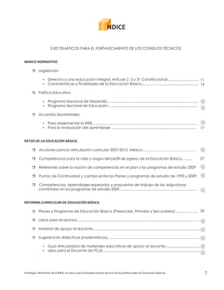 Antología. Referentes de la RIEB, un marco para el fortalecimiento técnico de los profesionales de Educación Especial 7
EJES TEMÁTICOS PARA EL FORTALECIMIENTO DE LOS CONSEJOS TÉCNICOS
Legislación
Derecho a una educación integral. Artículo 2, 3 y 31 Constitucional...............................
Características y Finalidades de la Educación Básica........................................................
Política Educativa
Programa Nacional de Desarrollo..........................................................................................
Programa Sectorial de Educación.........................................................................................
Acuerdos Secretariales
Para implementar la RIEB.......................................................................................................
Para la evaluación del aprendizaje ....................................................................................
Acciones para la articulación curricular 2007-2012. México....................................................
Competencias para la vida y rasgos del perfil de egreso de la Educación Básica..........
Referentes sobre la noción de competencias en el plan y los programas de estudio 2009
Puntos de Continuidad y cambio entre los Planes y programas de estudio de 1993 y 2009
Competencias, aprendizajes esperados y propuestas de trabajo de las asignaturas
contenidas en los programas de estudio 2009............................................................................
Planes y Programas de Educación Básica (Preescolar, Primaria y Secundaria).......................
Libros para el alumno.........................................................................................................................
Material de apoyo al docente..........................................................................................................
Sugerencias didácticas (matemáticas)...........................................................................................
Guía Articuladora de materiales educativos de apoyo al docente..................................
Libro para el Docente de FCyE.................................................................................................
.
MARCO NORMATIVO
RETOS DE LA EDUCACIÓN BÁSICA
REFORMA CURRICULAR DE EDUCACIÓN BÁSICA
r
?
?
r
?
?
r
?
?
r
r
r
r
?
?
r
r
r
r
r
11
14
17
27
33
NDICE
 