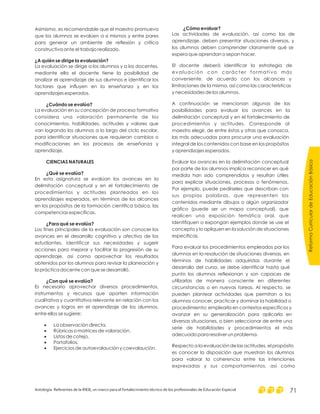 ReformaCurriculardeEducaciónBásica
Antología. Referentes de la RIEB, un marco para el fortalecimiento técnico de los profesionales de Educación Especial 71
Asimismo, es recomendable que el maestro promueva
que los alumnos se evalúen a si mismos y entre pares
para generar un ambiente de reflexión y crítica
constructiva ante el trabajo realizado.
La evaluación se dirige a los alumnos y a los docentes,
mediante ella el docente tiene la posibilidad de
analizar el aprendizaje de sus alumnos e identificar los
factores que influyen en la enseñanza y en los
aprendizajes esperados.
La evaluación en su concepción de proceso formativo
considera una valoración permanente de los
conocimientos, habilidades, actitudes y valores que
van logrando los alumnos a lo largo del ciclo escolar,
para identificar situaciones que requieran cambios o
modificaciones en los procesos de enseñanza y
aprendizaje.
En esta asignatura se evalúan los avances en la
delimitación conceptual y en el fortalecimiento de
procedimientos y actitudes planteados en los
aprendizajes esperados, en términos de los alcances
en los propósitos de la formación científica básica, las
competencias específicas.
Los fines principales de la evaluación son conocer los
avances en el desarrollo cognitivo y afectivo de los
estudiantes, identificar sus necesidades y sugerir
acciones para mejorar y facilitar la progresión de su
aprendizaje, así como aprovechar los resultados
obtenidos por los alumnos para revisar la planeación y
la práctica docente con que se desarrolló.
Es necesario aprovechar diversos procedimientos,
instrumentos y recursos que aporten información
cualitativa y cuantitativa relevante en relación con los
avances y logros en el aprendizaje de los alumnos,
entre ellos se sugiere:
La observación directa.
Rúbricas o matrices de valoración.
Listas de cotejo.
Portafolios.
Ejercicios de autoevalaución y coevalaución.
¿A quién se dirige la evaluación?
¿Cuándo se evalúa?
CIENCIAS NATURALES
¿Qué se evalúa?
¿Para qué se evalúa?
¿Con qué se evalúa?
·
·
·
·
·
¿Cómo evaluar?
Las actividades de evaluación, así como las de
aprendizaje. deben presentar situaciones diversas, y
los alumnos deben comprender claramente qué se
espera que aprendan o sepan hacer.
El docente deberá identificar la estrategia de
evaluación con carácter formativo más
conveniente, de acuerdo con los alcances y
limitaciones de la misma, así como las características
y necesidades de los alumnos.
A continuación se mencionan algunas de las
posibilidades para evaluar los avances en la
delimitación conceptual y en el fortalecimiento de
procedimientos y actitudes. Corresponde al
maestro elegir, de entre éstas y otras que conozca,
las más adecuadas para procurar una evaluación
integral de los contenidos con base en los propósitos
y aprendizajes esperados.
Evaluar los avances en la delimitación conceptual
por parte de los alumnos implica reconocer en qué
medida han sido comprendidos y resultan útiles
para explicar situaciones, procesos o fenómenos.
Por ejemplo, puede pedírseles que describan con
sus propias palabras, que representen los
contenidos mediante dibujos o algún organizador
gráfico (puede ser un mapa conceptual), que
realicen una exposición temática oral, que
identifiquen o expongan ejemplos donde se use el
concepto y lo apliquen en la solución de situaciones
especificas.
Para evaluar los procedimientos empleados por los
alumnos en la resolución de situaciones diversas, en
términos de habilidades adquiridas durante el
desarrollo del curso, se debe identificar hasta qué
punto los alumnos reflexionan y son capaces de
utilizarlas de manera consciente en diferentes
circunstancias o en nuevas tareas. Al respecto, se
pueden plantear actividades que permitan a los
alumnos conocer, practicar y dominar la habilidad o
procedimiento; emplearla en contextos específicos y
avanzar en su generalización para aplicarla en
diversas situaciones, o bien seleccionar de entre una
serie de habilidades y procedimientos el más
adecuado para resolver un problema.
Respecto a la evaluación de las actitudes, el propósito
es conocer la disposición que muestran los alumnos
para valorar la coherencia entre las intenciones
expresadas y sus comportamientos, así como
 