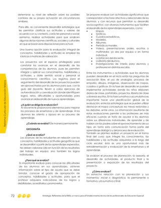 ReformaCurriculardeEducaciónBásica
Antología. Referentes de la RIEB, un marco para el fortalecimiento técnico de los profesionales de Educación Especial72
Se propone evaluar con actividades significativas que
correspondan a factores afectivos y relacionales de los
alumnos. y con recursos que permitan su desarrollo
sociocognitivo; con diversos instrumentos que faciliten
el desarrollo de los aprendizajes esperados, como:
Mapas.
Gráficos.
Cuadros estadísticos.
Modelos.
Álbumes.
Periódicos murales.
Videos, presentaciones orales, escritas o
multimedia; ya sea por equipo o en forma
individual.
La bitácora del docente.
La libreta del alumno.
Investigaciones de interés para alumnos y
profesores en distintas escalas.
Entre los instrumentos y actividades que los alumnos
pueden desarrollar en el inicio están las preguntas de
asociación libre, el uso de analogías, procesos de
empatía, dibujos, imágenes, observación de mapas,
cuadros o gráficas. En la fase de desarrollo se pueden
implementar actividades donde los niños elaboren
diarios de clase, portafolios, proyectos, libreta de clase
y diversos escritos. En la fase sumativa o acumulativa es
importante hacer una planificación global de la
evaluación; entre las estrategias que se pueden utilizar
destacan el mapa conceptual, las mesas redondas y
los debates, entre otros. La información resultante de
estas evaluaciones permite a los profesores ser más
eficaces cuando se trata de ayudar a los alumnos
sobre sus diferencias individuales, de aprender y de
hablar con los padres sobre el aprovechamiento de sus
hijos; en tanto esta comunicación forma parte del
aprendizaje dialógico y del proceso de evaluación.
También se plantea realizar un proyecto en el tramo
final del curso que integre los conocimientos, las
habilidades y las actitudes adquiridas a lo largo del
ciclo escolar; ésta es una oportunidad más de
retroalimentación y evaluación de la enseñanza y el
aprendizaje.
Se evalúan el proceso de planeación, la asesoría, el
desarrollo de actividades, el producto final y la
presentación o exposición de los resultados del
proyecto.
En estrecha relación con la planeación y sus
momentos: inicial o diagnóstica, la permanente o
formativa, y la sumativa o final.
·
·
·
·
·
·
·
·
·
·
¿Cómo evaluar?
determinar su nivel de reflexión sobre los posibles
cambios de su propia actuación en circunstancias
similares.
Para ello, es conveniente desarrollar estrategias que
les permitan clarificar sus actitudes y valores de
acuerdo con su contexto, carácter personal o social;
asimismo, realizar actividades para que analicen
algunas de las razones científicas, sociales y culturales
en que se basan esas disposiciones para actuar.
Una buena opción para la evaluación integral de
conceptos, habilidades y actitudes es emplear las
rúbricas o matrices de valoración.
Los proyectos son el espacio privilegiado para
constatar los avances en el desarrollo de las
competencias de los alumnos, pues les permiten
integrar y aplicar sus conocimientos, habilidades y
actitudes, y darle sentido social y personal al
conocimiento científico. Los registros para el
seguimiento del desarrollo de los proyectos pueden
ser aprovechados por los alumnos para que, con la
guía del docente, lleven a cabo ejercicios de
autoevaluación y coevaluación donde identifiquen
logros, retos, dificultades y oportunidades para
avanzar en eldesarrollo de nuevos aprendizajes.
AI docente le proporciona elementos para mejorar
los procesos de enseñanza y de aprendizaje. A los
alumnos les orienta y apoya en su proceso de
aprendizaje.
De manera permanente
Los avances de los estudiantes en relación con los
conceptos, habilidades y actitudes geográficas que
se desarrollan a partir de los aprendizajes esperados.
No deben valorarse sólo en función de los resultados
del trabajo en equipo; sino también los logros
individuales.
Es importante evaluar para conocer las dificultades
de los alumnos en sus aprendizajes, obtener
información sobre el tipo de ayuda que se debe
brindar, conocer el grado de apropiación de
conceptos, habilidades y actitudes, para que el
profesor adquiera indicadores de los logros y
debilidades, acreditarlos y promoverlos.
¿A quién se dirige la evaluación?
¿Cuándo se evalúa?
GEOGRAFÍA
¿Qué se evalúa?
¿Para qué se evalúa?
 