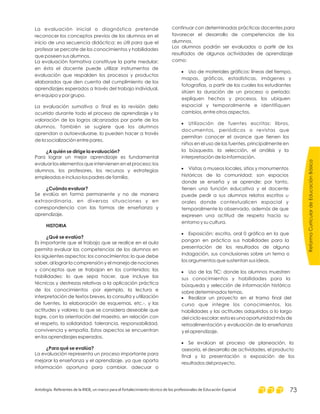 ReformaCurriculardeEducaciónBásica
Antología. Referentes de la RIEB, un marco para el fortalecimiento técnico de los profesionales de Educación Especial 73
La evaluación inicial o diagnóstica pretende
reconocer los conceptos previos de los alumnos en el
inicio de una secuencia didáctica; es útil para que el
profesor se percate de los conocimientos y habilidades
que poseen sus alumnos.
La evaluación formativa constituye la parte medular;
en ésta el docente puede utilizar instrumentos de
evaluación que respalden los procesos y productos
elaborados que den cuenta del cumplimiento de los
aprendizajes esperados a través del trabajo individual,
en equipo y por grupo.
La evaluación sumativa o final es la revisión delo
ocurrido durante todo el proceso de aprendizaje y la
valoración de los logros alcanzados por parte de los
alumnos. También se sugiere que los alumnos
aprendan a autoevaluarse, lo pueden hacer a través
de la socialización entre pares.
Para lograr un mejor aprendizaje es fundamental
evaluar los elementos que intervienen en el proceso: los
alumnos, los profesores, los recursos y estrategias
empleadas e incluso los padres de familia.
Se evalúa en forma permanente y no de manera
extraordinaria, en diversas situaciones y en
correspondencia con las formas de enseñanza y
aprendizaje.
Es importante que el trabajo que se realice en el aula
permita evaluar las competencias de los alumnos en
los siguientes aspectos: los conocimientos: lo que debe
saber, al lograr la comprensión y el manejo de nociones
y conceptos que se trabajan en los contenidos; las
habilidades: lo que sepa hacer, que incluye las
técnicas y destrezas relativas a la aplicación práctica
de los conocimientos -por ejemplo, la lectura e
interpretación de textos breves, la consulta y utilización
de fuentes, la elaboración de esquemas, etc.-, y las
actitudes y valores: lo que se considera deseable que
logre, con la orientación del maestro, en relación con
el respeto, la solidaridad, tolerancia, responsabilidad,
convivencia y empatía. Estos aspectos se encuentran
en los aprendizajes esperados.
La evaluación representa un proceso importante para
mejorar la enseñanza y el aprendizaje, ya que aporta
información oportuna para cambiar, adecuar o
¿A quién se dirige la evaluación?
¿Cuándo evaluar?
HISTORIA
¿Qué se evalúa?
¿Para qué se evalúa?
continuar con determinadas prácticas docentes para
favorecer el desarrollo de competencias de los
alumnos.
Los alumnos podrán ser evaluados a partir de los
resultados de algunas actividades de aprendizaje
como:
Uso de materiales gráficos: líneas del tiempo,
mapas, gráficas, estadísticas, imágenes y
fotografías, a partir de los cuales los estudiantes
sitúen la duración de un proceso o periodo;
expliquen hechos y procesos, los ubiquen
espacial y temporalmente e identifiquen
cambios, entre otros aspectos.
Utilización de fuentes escritas: libros,
documentos, periódicos o revistas que
permitan conocer el avance que tienen los
niños en el uso de las fuentes, principalmente en
la búsqueda, la selección, el análisis y la
interpretación de la información.
Visitas a museos locales, sitios y monumentos
históricos de la comunidad: son espacios
donde se enseña y se aprende; por tanto,
tienen una función educativa y el docente
puede pedir a sus alumnos relatos escritos u
orales donde contextualicen espacial y
temporalmente lo observado, además de que
expresen una actitud de respeto hacia su
entorno y su cultura.
Exposición: escrita, oral 0 gráfica en la que
pongan en práctica sus habilidades para la
presentación de los resultados de alguna
indagación, sus conclusiones sobre un tema o
los argumentos que sustentan sus ideas.
Uso de las TIC: donde los alumnos muestren
sus conocimientos y habilidades para la
búsqueda y selección de información histórica
sobre determinados temas.
Realizar un proyecto en el tramo final del
curso que integre los conocimientos, las
habilidades y las actitudes adquiridos a lo largo
del ciclo escolar; esta es una oportunidad más de
retroalimentación y evaluación de la enseñanza
y el aprendizaje.
Se evalúan el proceso de planeación, la
asesoría, el desarrollo de actividades, el producto
final y la presentación o exposición de los
resultados del proyecto.
·
·
·
·
·
·
·
 