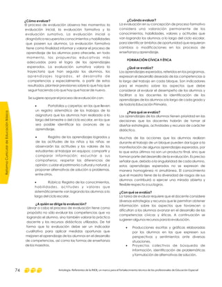 ReformaCurriculardeEducaciónBásica
Antología. Referentes de la RIEB, un marco para el fortalecimiento técnico de los profesionales de Educación Especial74
¿Cuándo evaluar?
FORMACIÓN CÍVICA Y ÉTICA
¿Qué se evalúa?
¿Para qué se evalúa?
¿Con qué se evalúa?
La evaluación en su concepción de proceso formativo
considera una valoración permanente de los
conocimientos, habilidades, valores y actitudes que
van logrando los alumnos a lo largo del ciclo escolar,
para identificar ámbitos de oportunidad que requieran
cambios o modificaciones en los procesos de
enseñanza y aprendizaje.
Los aprendizajes esperados, referidos en los programas,
expresan el desarrollo deseado de las competencias a
lo largo del trabajo en cada bloque. Son indicadores
para el maestro sobre los aspectos que debe
considerar al evaluar el desempeño de los alumnos y
facilitan a los docentes la identificación de los
aprendizajes de los alumnos a lo largo de cada grado y
de toda la Educación Primaria.
Los aprendizajes de los alumnos tienen prioridad en las
decisiones que los docentes habrán de tomar al
diseñar estrategias, actividades y recursos de carácter
didáctico.
Muchas de las acciones que los alumnos realizan
durante el trabajo de un bloque pueden dar lugar a la
manifestación de algunos aprendizajes esperados, por
lo que estos últimos no son un producto final, sino que
forman parte del desarrollo de la evaluación. Es preciso
señalar que, debido a la singularidad de cada alumno,
estos aprendizajes esperados no se expresan de
manera homogénea ni simultánea. El conocimiento
que el maestro tiene de la diversidad de rasgos de sus
alumnos contribuirá a ejercer una mirada abierta y
flexible respecto a sus logros.
La tarea de evaluar requiere que el docente considere
diversas estrategias y recursos que le permitan obtener
información sobre los aspectos que favorecen o
dificultan a los alumnos avanzar en el desarrollo de las
competencias cívicas y éticas. A continuación se
sugieren algunos recursos para la evaluación.
Producciones escritas y gráficas elaboradas
por los alumnos en las que expresen sus
perspectivas y sentimientos ante diversas
situaciones.
Proyectos colectivos de búsqueda de
información, identificación de problemáticas
y formulación de alternativas de solución.
·
·
¿Cómo evaluar?
¿A quién se dirige la evaluación?
El proceso de evaluación observa tres momentos: la
evaluación inicial, la evaluación formativa y la
evaluación sumativa. La evaluación inicial o
diagnóstica recupera los conocimientos y habilidades
que poseen sus alumnos. La evaluación formativa
tiene como finalidad informar y valorar el proceso de
aprendizaje de los alumnos para ofrecerle, en todo
momento, las propuestas educativas más
adecuadas para el logro de los aprendizajes
esperados. La evaluación sumativa valora la
trayectoria que han seguido los alumnos, los
aprendizajes logrados, el desarrollo de
competencias y especialmente, a partir de estos
resultados, plantear previsiones sobre lo que hay que
seguir haciendo o lo que hay que hacer de nuevo.
Se sugiere apoyar el proceso de evaluación con:
Portafolios y carpetas: en las que lleven
un registro sistemático de los trabajos de la
asignatura que los alumnos han realizado a lo
largo del bimestre o del ciclo escolar, en los que
sea posible identificar los avances de su
aprendizaje.
Registro de los aprendizajes logrados y
de las actitudes de los niños y las niñas: se
observarán las actitudes y los valores de los
estudiantes al trabajar en equipos; compartir y
comparar información; escuchar a sus
compañeros; respetar las diferencias de
opinión; cuidar el patrimonio cultural y natural, y
proponer alternativas de solución a problemas,
entre otros.
Rúbrica: Registro de los conocimientos,
habilidades, actitudes y valores que
sistemáticamente van logrando los alumnos a lo
largo del ciclo escolar.
Llevar a cabo el proceso de evaluación tiene como
propósito no sólo evaluar las competencias que va
logrando el alumno, sino también valorar la práctica
docente y los recursos didácticos utilizados. De tal
forma que la evaluación debe ser un indicador
cualitativo para aplicar medidas oportunas que
mejoren el aprendizaje de los alumnos en el desarrollo
de competencias, así como las formas de enseñanza
de los maestros.
·
·
·
 