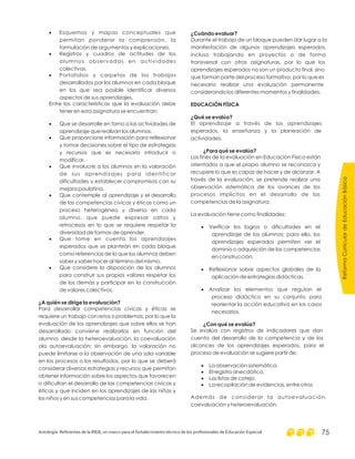 ReformaCurriculardeEducaciónBásica
Antología. Referentes de la RIEB, un marco para el fortalecimiento técnico de los profesionales de Educación Especial 75
·
·
·
·
·
·
·
·
·
Esquemas y mapas conceptuales que
permitan ponderar la comprensión, la
formulación de argumentos y explicaciones.
Registros y cuadros de actitudes de los
alumnos observadas en actividades
colectivas.
Portafolios y carpetas de los trabajos
desarrollados por los alumnos en cada bloque
en los que sea posible identificar diversos
aspectos de sus aprendizajes.
Entre las características que la evaluación debe
tener en esta asignatura se encuentran:
Que se desarrolle en torno a las actividades de
aprendizaje que realizan los alumnos.
Que proporcione información para reflexionar
y tomar decisiones sobre el tipo de estrategias
y recursos que es necesario introducir o
modificar.
Que involucre a los alumnos en la valoración
de sus aprendizajes para identificar
dificultades y establecer compromisos con su
mejora paulatina.
Que contemple al aprendizaje y el desarrollo
de las competencias cívicas y éticas como un
proceso heterogéneo y diverso en cada
alumno, que puede expresar saltos y
retrocesos en lo que se requiere respetar la
diversidad de formas de aprender.
Que tome en cuenta los aprendizajes
esperados que se plantean en cada bloque
como referencias de lo que los alumnos deben
saber y saber hacer al término del mismo.
Que considere la disposición de los alumnos
para construir sus propios valores respetar los
de los demás y participar en la construcción
de valores colectivos.
Para desarrollar competencias cívicas y éticas se
requiere un trabajo con retos o problemas, por lo que la
evaluación de los aprendizajes que sobre ellos se han
desarrollado conviene realizarlos en función del
alumno, desde la heteroevaluación, la coevaluación
ola autoevaluación; sin embargo, la valoración no
puede limitarse a la observación de una sola variable
en los procesos o los resultados, por lo que se deberá
considerar diversas estrategias y recursos que permitan
obtener información sobre los aspectos que favorecen
o dificultan el desarrollo de las competencias cívicas y
éticas y que inciden en los aprendizajes de las niñas y
los niños y en sus competencias para la vida.
¿A quién se dirige la evaluación?
¿Cuándo evaluar?
EDUCACIÓN FÍSICA
¿Qué se evalúa?
¿Para qué se evalúa?
¿Con qué se evalúa?
Durante el trabajo de un bloque pueden dar lugar a la
manifestación de algunos aprendizajes esperados,
incluso trabajando en proyectos o de forma
transversal con otras asignaturas, por lo que los
aprendizajes esperados no son un producto final, sino
que forman parte del proceso formativo, por lo que es
necesario realizar una evaluación permanente
considerando los diferentes momentos y finalidades.
El aprendizaje a través de los aprendizajes
esperados, la enseñanza y la planeación de
actividades.
Los fines de la evaluación en Educación Física están
orientados a que el propio alumno se reconozca y
recupere lo que es capaz de hacer y de alcanzar. A
través de la evaluación, se pretende realizar una
observación sistemática de los avances de los
procesos implícitos en el desarrollo de las
competencias de la asignatura.
La evaluación tiene como finalidades:
Verificar los logros o dificultades en el
aprendizaje de los alumnos; para ello, los
aprendizajes esperados permiten ver el
dominio o adquisición de las competencias
en construcción.
Reflexionar sobre aspectos globales de la
aplicación de estrategias didácticas.
Analizar los elementos que regulan el
proceso didáctico en su conjunto para
reorientar la acción educativa en los casos
necesarios.
Se evalúa con registros de indicadores que dan
cuenta del desarrollo de la competencia y de los
alcances de los aprendizajes esperados, para el
proceso de evaluación se sugiere partir de:
La observación sistemática.
El registro anecdótico.
Las listas de cotejo.
La recopilación de evidencias, entre otros
Además de considerar la autoevaluación,
coevaluación y heteroevaluación.
·
·
·
·
·
·
·
 