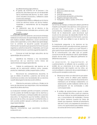 los diferentes lenguajes artísticos.
El grado de inventiva en el proceso y los
productos. Esto tiene que ver con el desarrollo
de la creatividad del alumno, es decir, saber
cómo resuelve situaciones y reflexiona sobre
sus procesos de logro.
La expresividad estética reflejada en la forma
como los alumnos hacen uso de los medios,
materiales y herramientas de los lenguajes
artísticos.
La valoración que da el alumno a las
manifestaciones culturales de su entorno y del
mundo.
La evaluación permite apreciar y reconocer el trabajo
realizado en el proceso de aprendizaje de los alumnos;
esto implica analizar, reflexionar y sacar conclusiones
sobre cómo aprenden y como utilizan ese aprendizaje.
Con lo anterior el docente puede recuperar
información necesaria que apoye las formas en las que
organiza su práctica docente y mejorarlas, por lo que
es importante tomar en cuenta los siguientes aspectos:
Conocer el nivel de logro educativo de los
aprendizajes de sus alumnos.
Identificar los intereses y las necesidades
educativas de sus alumnos como áreas de
oportunidad para seguir aprendiendo.
Valorar la participación del alumno en el
estudio de la educación artística como creador,
productor, diseñador, público espectador y crítico.
Reconocer las competencias docentes, lo
que se refiere al dominio y práctica de formas de
enseñanza acordes a las necesidades de sus alumnos
a partir del programa de educación artística.
Orientar los procesos continuos y finales en la
toma de decisiones que respondan a las necesidades
específicas de los alumnos.
La evaluación también permite al maestro comentar
con los padres de familia los logros de los alumnos y
hacerlos copartícipes y corresponsables de su proceso
educativo. Es importante que las familias valoren los
alcances de los niños y los apoyen a enfrentar retos, si
esto sucede podrán apoyar y estimular a los niños a
seguir aprendiendo.
Algunos instrumentos que permitirán realizarla
evaluación son:
·
·
·
·
·
·
·
·
¿Para qué se evalúa?
¿Con qué se evalúa?
·
·
·
·
·
·
·
·
·
Portafolios.
Bitácora o diario de clase.
Rúbrica.
Guía de observación.
Cuestionarios de opinión y entrevistas.
Registros de logros relevantes.
Fotografías, videos, audios, entre otros.
Las formas de trabajo y evaluación deben permitir al
maestro acompañar a los alumnos como guía en su
proceso de construcción y desarrollo de
conocimientos, habilidades, actitudes y valores a
través de la observación, para reconocer qué
ocurre en los procesos de desarrollo infantil. Por lo
que es necesario recuperar la información, que sea
relevante y útil, que refleje lo que el alumno ha
logrado.
Es importante preguntar a los alumnos en los
momentos de acción y estudio en el aula, ¿qué es lo
que está sucediendo?, ¿qué es lo qué hacen? y
¿por qué lo hacen de esa forma? ya que es a través
de la comunicación con ellos que se puede
conocer el nivel de adquisición de los aprendizajes
propios de las artes y su utilización pertinente en
diferentes situaciones.
La observación, la argumentación, el
cuestionamiento, la reflexión de lo sucedido y el
análisis de sus creaciones es lo que permite la
retroalimentación del maestro con los niños, así
como la reflexión y valoración de sus aprendizajes. A
continuación se explica cada una:
Observar es mirar con atención lo que saben
los niños; cómo lo utilizan para explorar,
indagar, conocer y resolver situaciones en lo
individual y en el trabajo colaborativo. La
observación puede realizarse dentro de la
participación en las actividades o sólo
como espectador.
El análisis de producciones ayuda a saber
cómo trabajan los niños y qué son capaces
de hacer; indican las particularidades en el
uso y conocimiento de materiales y formas
de hacer; asimismo muestra las áreas de
interés que expresan. Permite el tratamiento
del error como una experiencia formativa y
como una oportunidad para realizar tareas y
acciones de forma nueva y diferente.
¿Cómo evaluar?
ReformaCurriculardeEducaciónBásica
Antología. Referentes de la RIEB, un marco para el fortalecimiento técnico de los profesionales de Educación Especial 77
 