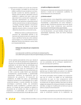 ReformaCurriculardeEducaciónBásica
Antología. Referentes de la RIEB, un marco para el fortalecimiento técnico de los profesionales de Educación Especial78
¿A quién se dirige la evaluación?
¿Cuándo evaluar?
Participan en el proceso de evaluación el maestro y los
alumnos a través de la evaluación cualitativa, la
autoevaluación y la coevaluación.
Se evalúa al inicio, como diagnóstico, para reconocer
los conocimientos previos de los alumnos e identificar
necesidades y expectativas; así como intereses y
gustos de ellos. Durante los procesos de acción de los
alumnos para tener evidencias que permitan
reconocer el nivel de logro de los aprendizajes.
AI final del ciclo escolar, con la finalidad de dar cuenta
si se ha alcanzado, y en qué medida, el logro de los
aprendizajes esperados, tanto de forma individual
como grupal.
·
·
Argumentar se refiere a la acción de comentar
lo que sucedió o se realizó; es una forma de
validar y justificar lo que se piensa o se hace.
Sucede cuando los alumnos exponen su
trabajo ante los demás y describen cómo lo
realizaron y explican por qué y para qué
ejecutaron tal o cual acción o producción.
Exponen abiertamente sus opiniones y
escuchan las opiniones y propuestas de los
demás; de esta forma no sólo se enriquece
su trabajo, también exploran y reconocen
diversas formas de pensar y de hacer,
ejercitan el juicio crítico y conocen formas
diferentes de percibir y conocer el mundo.
Reflexionar sobre su participación en los
procesos de aprendizaje permite a los
alumnos reconocer lo que son capaces de
hacer, identificar formas de cómo obtener
nuevos logros y a su vez los orienta a buscar
diferentes formas de enfrentar nuevos retos
con mayores elementos.
capítulo se revisará una perspectiva que resulta acorde
con los postulados de los enfoques experiencial y
situado: la evaluación auténtica.
Como bien sabemos, la aproximación constructivista
plantea que no debe haber una ruptura ni un desfase
entre los episodios de enseñanza y los de evaluación.
Una de las principales críticas posibles a la evaluación
que por lo común se realiza en las instituciones
educativas es que no hay congruencia entre
evaluación y enseñanza, es decir, se enseña una cosa y
se evalúa otra. En alguna medida, éste sería uno de los
peligros de adoptar los enfoques revisados a lo largo de
este libro, al dejar sin modificación la forma en que se
piensa y se practica la evaluación.
Por ejemplo, supongamos que el docente adopta en su
clase la enseñanza basada en la realización de
Haciaunaevaluaciónauténticadeaprendizajessituados
En los capítulos precedentes vimos que, desde el
punto de vista de las perspectivas experiencial y
situada, es crucial que los educandos aprendan al
participar en el mismo tipo de actividades que
realizan los expertos en diferentes campos del
conocimiento, así como en situaciones lo más
reales y cercanas posible a las que enfrentarán en
la vida y para las cuales tienen que desarrollar
competencias sociofuncionales y profesionales
apropiadas. Asimismo, se argumentó que la
realización de proyectos, la resolución de
problemas, el análisis de casos y el aprendizaje
basado en el servicio son metodologías con un gran
potencial siempre y cuando aborden de manera
estratégica cuestiones reales, de verdadera
relevancia social, académica y práctica para el
alumno. A lo largo de estos capítulos se exploró la
necesidad de un cambio de visión no sólo en la
enseñanza y el aprendizaje, sino también en la
evaluación de ambos procesos. Es por ello que en este
Enfoque de evaluación por competencias
Enfoque
La evaluación auténtica centrada en el desempeño:
Una alternativa para evaluar el aprendizaje y la enseñanza
 