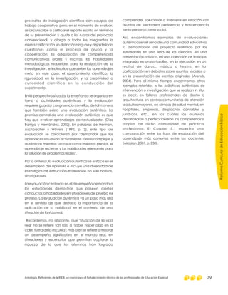 proyectos de indagación científica con equipos de
trabajo cooperativo, pero, en el momento de evaluar,
se circunscribe a calificar el reporte escrito en términos
de su presentación y ajuste a los rubros del protocolo
convencional, y otorga a todos los integrantes la
misma calificación sin distinción ninguna y deja de lado
cuestiones como el proceso de grupo y la
cooperación, la adquisición de competencias
comunicativas orales y escritas, las habilidades
metodológicas requeridas para la realización de la
investigación, e incluso los que serían los aprendizajes
meta en este caso: el razonamiento científico, la
rigurosidad en la investigación, y la creatividad o
curiosidad científica en la conducción del
experimento.
En la perspectiva situada, la enseñanza se organiza en
torno a actividades auténticas, y la evaluación
requiere guardar congruencia con ellas, de tal manera
que también exista una evaluación auténtica. La
premisa central de una evaluación auténtica es que
hay que evaluar aprendizajes contextualizados (Díaz
Barriga y Hernández, 2002). En palabras de Herman,
Aschbacher y Winters (1992, p. 2), este tipo de
evaluación se caracteriza por "demandar que los
aprendices resuelvan activamente tareas complejas y
auténticas mientras usan sus conocimientos previos, el
aprendizaje reciente y las habilidades relevantes para
la solución de problemas reales".
Por lo anterior, la evaluación auténtica se enfoca en el
desempeño del aprendiz e incluye una diversidad de
estrategias de instrucción-evaluación no sólo holistas,
sino rigurosas.
La evaluación centrada en el desempeño demanda a
los estudiantes demostrar que poseen ciertas
conductas o habilidades en situaciones de prueba ex
profeso. La evaluación auténtica va un paso más allá
en el sentido de que destaca la importancia de la
aplicación de la habilidad en el contexto de una
situación de la vida real.
Recordemos, no obstante, que "situación de la vida
real" no se refiere tan sólo a "saber hacer algo en la
calle, fuera de la escuela"; más bien se refiere a mostrar
un desempeño significativo en el mundo real, en
situaciones y escenarios que permitan capturar la
riqueza de lo que los alumnos han logrado
comprender, solucionar o intervenir en relación con
asuntos de verdadera pertinencia y trascendencia
tanto personal como social.
Así, encontramos ejemplos de evaluaciones
auténticas en el seno de una comunidad educativa:
la demostración del proyecto realizado por los
estudiantes en una feria de las ciencias, en una
presentación artística, en una colección de trabajos
integrada en un portafolios, en la ejecución en un
recital de danza, música o teatro, en la
participación en debates sobre asuntos sociales o
en la presentación de escritos originales (Arends,
2004). Pero al mismo tiempo encontramos otros
ejemplos referidos a las prácticas auténticas de
intervención o investigación que se realizan in situ,
es decir, en talleres profesionales de diseño o
arquitectura, en centros comunitarios de atención
a adultos mayores, en clínicas de salud mental, en
hospitales, empresas, despachos contables y
jurídicos, etc., en los cuales los alumnos
desarrollaron o perfeccionaron las competencias
propias de dicha comunidad de práctica
profesional. El Cuadro 5.1 muestra una
comparación entre los tipos de evaluación del
aprendizaje más comunes entre los docentes
(Airasian, 2001, p. 230).
ReformaCurriculardeEducaciónBásica
Antología. Referentes de la RIEB, un marco para el fortalecimiento técnico de los profesionales de Educación Especial 79
 