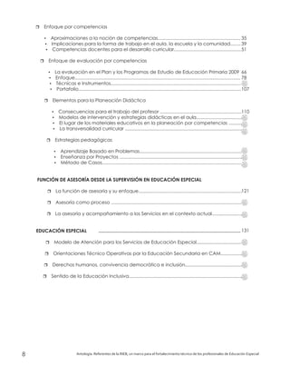 r
?
?
?
r
?
?
?
?
r
?
?
?
?
r
?
?
?
r
r
r
r
r
r
r
Enfoque por competencias
Aproximaciones a la noción de competencias...............................................................
Implicaciones para la forma de trabajo en el aula, la escuela y la comunidad........
Competencias docentes para el desarrollo curricular...................................................
Enfoque de evaluación por competencias
La evaluación en el Plan y los Programas de Estudio de Educación Primaria 2009
..............................................................................................................................
Técnicas e Instrumentos...................................................................................................
Portafolio............................................................................................................................
Elementos para la Planeación Didáctica
Consecuencias para el trabajo del profesor ..............................................................
Modelos de intervención y estrategias didácticas en el aula...................................
El lugar de los materiales educativos en la planeación por competencias ..........
La transversalidad curricular .........................................................................................
Estrategias pedagógicas
Aprendizaje Basado en Problemas..............................................................................
Enseñanza por Proyectos .............................................................................................
Método de Casos..........................................................................................................
La función de asesoría y su enfoque...............................................................................
Asesoría como proceso ...................................................................................................
La asesoría y acompañamiento a los Servicios en el contexto actual.......................
Modelo de Atención para los Servicios de Educación Especial..................................
Orientaciones Técnico Operativas par la Educación Secundaria en CAM................
Derechos humanos, convivencia democrática e inclusión...........................................
Sentido de la Educación Inclusiva......................................................................................
Enfoque
FUNCIÓN DE ASESORÍA DESDE LA SUPERVISIÓN EN EDUCACIÓN ESPECIAL
EDUCACIÓN ESPECIAL ...........................................................................................................
Antología. Referentes de la RIEB, un marco para el fortalecimiento técnico de los profesionales de Educación Especial8
35
39
51
66
78
107
110
121
131
 