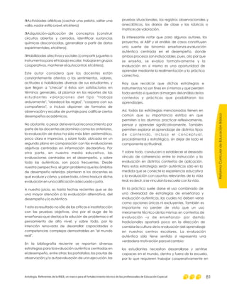 r
r
r
Actividades atléticas (cachar una pelota, saltar una
valla, nadar estilo crawl, etcétera)
Adquisición-aplicación de conceptos (construir
circuitos abiertos y cerrados, identificar sustancias
químicas desconocidas, generalizar a partir de datos
experimentales, etcétera).
Habilidades afectivas y sociales (compartir juguetes o
instrumentos para el trabajo escolar, trabajar en grupos
cooperativos, mantener el autocontrol, etcétera).
Este autor considera que los docentes están
constantemente atentos a los sentimientos, valores,
actitudes o habilidades diversas de sus estudiantes, y
que llegan a "checar" si éstos son satisfactorios en
términos generales, al plasmar en los reportes de los
estudiantes valoraciones del tipo "trabaja
arduamente", "obedece las reglas", "coopera con sus
compañeros", o incluso disponen de formatos de
observación y escalas de puntaje para calificar ciertos
desempeños académicos.
No obstante, a pesar del eventual reconocimiento por
parte de los docentes de dominios como los anteriores,
la evaluación de éstos ha sido más bien asistemática,
poco clara e imprecisa, y sobre todo, ubicada en un
segundo plano en comparación con las evaluaciones
objetivas centradas en información declarativa. Por
otra parte, en nuestro medio educativo, las
evaluaciones centradas en el desempeño, y sobre
todo las auténticas, son poco frecuentes. Desde
nuestra perspectiva, el gran problema que los ámbitos
de desempeño referidos plantean a los docentes es
qué evaluar y cómo, y sobre todo, cómo traducir dicha
evaluación en una calificación adecuada y justa.
A nuestro juicio, es hasta fechas recientes que se da
una mayor atención a la evaluación alternativa, del
desempeño y/o auténtica.
Y esto es resultado no sólo de las críticas e insatisfacción
con las pruebas objetivas, sino por el auge de la
enseñanza que destaca la solución de problemas o el
pensamiento de alto nivel, y sobre todo, por la
intención renovada de desarrollar capacidades o
competencias complejas demostrables en "el mundo
real".
En la bibliografía reciente se reportan diversas
estrategias para la evaluación auténtica centradas en
el desempeño, entre otras: los portafolios, las pautas de
observación y/o autoevaluación de una ejecución, las
pruebas situacionales, los registros observacionales y
anecdóticos, los diarios de clase y las rúbricas o
matrices de valoración.
Es interesante notar que para algunos autores, los
proyectos, el ABP y el análisis de casos constituyen
una suerte de binomio enseñanza-evaluación
auténtica centrada en el desempeño, donde
ambos procesos son indisociables, pues, a la par que
se enseña, se evalúa formativamente y la
evaluación en sí misma es una oportunidad de
aprender mediante la realimentación y la práctica
correctiva.
Hay que recalcar que dichas estrategias e
instrumentos no son fines en sí mismos y que pierden
todo sentido si quedan al margen del análisis de los
contextos y prácticas que posibilitaron los
aprendizajes.
Así, todas las estrategias mencionadas tienen en
común que su importancia estriba en que
permiten a los alumnos practicar reflexivamente,
pensar y aprender significativamente. También
permiten explorar el aprendizaje de distintos tipos
de contenido, incluso el conceptual,
procedimental y estratégico, sin dejar de lado el
componente actitudinal.
Y sobre todo, conducen a establecer el deseado
vínculo de coherencia entre la instrucción y la
evaluación en distintos contextos de aplicación.
Pero estas estrategias serán auténticas sólo en la
medida que se conecte la experiencia educativa
y la evaluación con asuntos relevantes de la vida
real, es decir, si se vinculan la escuela con la vida.
En la práctica suele darse el uso combinado de
una diversidad de estrategias de enseñanza y
evaluación auténticas, las cuales no deben verse
como opciones únicas ni excluyentes. También es
importante no perder de vista que un uso
meramente técnico de las mismas en contextos de
evaluación –y de enseñanza- por demás
tradicionales aportará poco en la dirección de
cambiar la cultura de la evaluación del aprendizaje
en nuestros centros escolares. La evaluación
auténtica sólo tiene sentido si representa una
verdadera motivación para el cambio:
los estudiantes necesitan desarrollarse y sentirse
capaces en el mundo, dentro y fuera de la escuela,
por lo que requieren trabajar cooperativamente en
ReformaCurriculardeEducaciónBásica
Antología. Referentes de la RIEB, un marco para el fortalecimiento técnico de los profesionales de Educación Especial 81
 