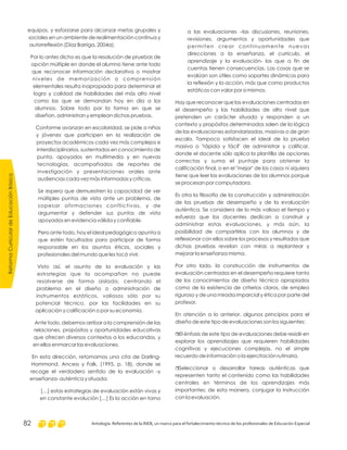 a las evaluaciones –las discusiones, reuniones,
revisiones, argumentos y oportunidades que
permiten crear continuamente nuevas
direcciones a la enseñanza, el currículo, el
aprendizaje y la evaluación- las que a fin de
cuentas tienen consecuencias. Las cosas que se
evalúan son útiles como soportes dinámicos para
la reflexión y la acción, más que como productos
estáticos con valor por sí mismos.
Hay que reconocer que las evaluaciones centradas en
el desempeño y las habilidades de alto nivel que
pretenden un carácter situado y responden a un
contexto y propósitos determinados salen de la lógica
de las evaluaciones estandarizadas, masivas o de gran
escala. Tampoco satisfacen el ideal de la prueba
masiva o "rápida y fácil" de administrar y calificar,
donde el docente sólo aplica la plantilla de opciones
correctas y suma el puntaje para obtener la
calificación final, o en el "mejor" de los casos ni siquiera
tiene que leer las evaluaciones de los alumnos porque
se procesan por computadora.
Es otra la filosofía de la construcción y administración
de las pruebas de desempeño y de la evaluación
auténtica. Se considera de lo más valioso el tiempo y
esfuerzo que los docentes dedican a construir y
administrar estas evaluaciones, y más aún, la
posibilidad de compartirlas con los alumnos y de
reflexionar con ellos sobre los procesos y resultados que
dichas pruebas revelan con miras a replantear y
mejorar la enseñanza misma.
Por otro lado, la construcción de instrumentos de
evaluación centrados en el desempeño requiere tanto
de los conocimientos de diseño técnico apropiados
como de la existencia de criterios claros, de empleo
riguroso y de una mirada imparcial y ética por parte del
profesor.
En atención a lo anterior, algunos principios para el
diseño de este tipo de evaluaciones son los siguientes:
El énfasis de este tipo de evaluaciones debe residir en
explorar los aprendizajes que requieren habilidades
cognitivas y ejecuciones complejas, no el simple
recuerdo de información o la ejercitación rutinaria.
Seleccionar o desarrollar tareas auténticas que
representen tanto el contenido como las habilidades
centrales en términos de los aprendizajes más
importantes; de esta manera, conjugar la instrucción
con la evaluación.
r
r
equipos, y esforzarse para alcanzar metas grupales y
sociales en un ambiente de realimentación continua y
autorreflexión (Díaz Barriga, 2004a).
Por lo antes dicho es que la resolución de pruebas de
opción múltiple en donde el alumno tiene ante todo
que reconocer información declarativa o mostrar
niveles de memorización o comprensión
elementales resulta inapropiada para determinar el
logro y calidad de habilidades del más alto nivel
como las que se demandan hoy en día a los
alumnos. Sobre todo por la forma en que se
diseñan, administran y emplean dichas pruebas.
Conforme avanzan en escolaridad, se pide a niños
y jóvenes que participen en la realización de
proyectos académicos cada vez más complejos e
interdisciplinarios, sustentados en conocimiento de
punta, apoyados en multimedia y en nuevas
tecnologías, acompañados de reportes de
investigación y presentaciones orales ante
audiencias cada vez más informadas y críticas.
Se espera que demuestren la capacidad de ver
múltiples puntos de vista ante un problema, de
sopesar afirmaciones conflictivas, y de
argumentar y defender sus puntos de vista
apoyados en evidencia válida y confiable.
Pero ante todo, hoy el ideal pedagógico apunta a
que estén facultados para participar de forma
responsable en los asuntos éticos, sociales y
profesionales del mundo que les tocó vivir.
Visto así, el asunto de la evaluación y las
estrategias que la acompañan no puede
resolverse de forma aislada, centrando el
problema en el diseño o administración de
instrumentos estáticos, valiosos sólo por su
potencial técnico, por las facilidades en su
aplicación y calificación o por su economía.
Ante todo, debemos arribar a la comprensión de las
relaciones, propósitos y oportunidades educativas
que ofrecen diversos contextos a los educandos, y
en ellos enmarcar las evaluaciones.
En esta dirección, retomamos una cita de Darling-
Hammond, Ancess y Falk, (1995, p. 18), donde se
recoge el verdadero sentido de la evaluación -y
enseñanza- auténtica y situada:
[…] estas estrategias de evaluación están vivas y
en constante evolución […] Es la acción en torno
ReformaCurriculardeEducaciónBásica
Antología. Referentes de la RIEB, un marco para el fortalecimiento técnico de los profesionales de Educación Especial82
 