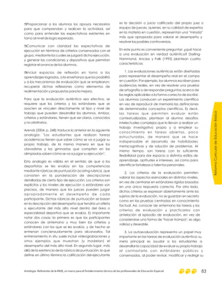 r
r
r
Proporcionar a los alumnos los apoyos necesarios
para que comprendan y realicen la actividad, así
como para entender las expectativas existentes en
torno al nivel de logro esperado.
Comunicar con claridad las expectativas de
ejecución en términos de criterios consensados con el
grupo, mediante los cuales se juzgará dicha ejecución,
y generar las condiciones y dispositivos que permitan
registrar el avance de los alumnos.
Incluir espacios de reflexión en torno a los
aprendizajes logrados, a la enseñanza que los posibilitó
y a los mecanismos de evaluación que se emplearon;
recuperar dichas reflexiones como elementos de
realimentación y propuestas para la mejora.
Para que la evaluación auténtica sea efectiva, se
requiere que los criterios y los estándares que se
asocien se vinculen directamente al tipo y nivel de
trabajo que pueden desarrollar los alumnos. Ambos,
criterios y estándares, tienen que ser claros, conocidos
y no arbitrarios.
Arends (2004, p. 248) traduce lo anterior en la siguiente
analogía: "Los estudiantes que realizan tareas
académicas tienen que saber cómo se va a juzgar su
propio trabajo, de la misma manera en que los
clavadistas y los gimnastas que compiten en las
olimpiadas saben cómo se va a juzgar su ejecución".
Esta analogía es válida en el sentido de que a los
deportistas se les evalúa en las competencias
mediante rúbricas de puntuación (scoring rubrics), que
consisten en la ponderación de descripciones
detalladas de cierto tipo de ejecución. Los criterios son
explícitos y los niveles de ejecución o estándares son
precisos, de manera que los jueces pueden juzgar
apropiadamente el desempeño de cada
participante. Dichas rúbricas de puntuación se basan
en la descripción del desempeño que tendría un atleta
o ejecutante del más alto nivel dentro del área o
especialidad deportiva que se evalúa. Es importante
notar dos cosas: la primera es que los participantes
conocen de antemano y muy bien los criterios y
estándares con los que se les evalúa, y de hecho se
entrenan concienzudamente para alcanzarlos. Tal
entrenamiento in situ suele incluir videograbaciones y
otros ejemplos que muestran (y modelan) el
desempeño del más alto nivel. En segundo lugar, más
allá de la existencia de la rúbrica de puntuación, lo que
define en último término la calificación del ejecutante
es la decisión o juicio calificado del propio juez o
equipo de jueces, quienes, en su calidad de expertos
en la materia en cuestión, representan una "mirada"
más que apropiada para valorar el desempeño y
resolver las posibles controversias.
En este punto es conveniente preguntar: ¿qué hace
a una evaluación en verdad auténtica? Darling-
Hammond, Ancess y Falk (1995) plantean cuatro
características:
1. Las evaluaciones auténticas están diseñadas
para representar el desempeño real en el campo
en cuestión. Por ejemplo, los alumnos escriben para
audiencias reales, en vez de resolver una prueba
de ortografía o de responder preguntas acerca de
las reglas aplicables a la forma correcta de escribir.
Los alumnos conducen un experimento científico
en vez de reproducir de memoria las definiciones
de determinados conceptos científicos. Es decir,
las tareas que permiten evaluar están
contextualizadas, plantean al alumno desafíos
intelectuales complejos que lo llevan a realizar un
trabajo investigativo propio y a emplear su
conocimiento en tareas abiertas, poco
estructuradas, de manera que se hace
indispensable el desarrollo de habilidades
metacognitivas y de solución de problemas. Al
mismo tiempo, son tareas con la suficiente
flexibilidad para dar espacio a distintos estilos de
aprendizaje, aptitudes e intereses, así como para
identificar fortalezas o talentos personales.
2. Los criterios de la evaluación permiten
valorar los aspectos esenciales en distintos niveles,
en vez de centrarse en estándares rígidos basados
en una única respuesta correcta. Por otro lado,
dichos criterios se expresan abiertamente ante los
sujetos de la evaluación, no se guardan en secreto
como en las pruebas centradas en conocimiento
factual. Así, conocer de antemano las tareas y los
criterios de evaluación y practicarlos con
antelación al episodio de evaluación, en vez de
considerarse una forma de "hacer trampa", es algo
valioso y deseable.
3. La autoevaluación representa un papel muy
importante en las tareas de evaluación auténtica; su
meta principal es ayudar a los estudiantes a
desarrollar la capacidad de evaluar su propio trabajo
al contrastarlo con estándares públicos y
consensados, al poder revisar, modificar y redirigir su
ReformaCurriculardeEducaciónBásica
Antología. Referentes de la RIEB, un marco para el fortalecimiento técnico de los profesionales de Educación Especial 83
 