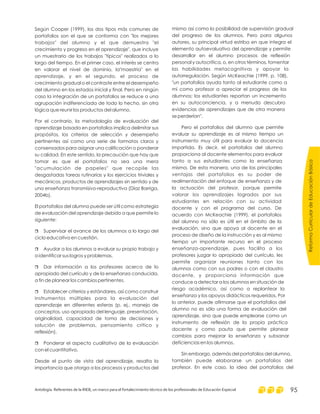 Según Cooper (1999), los dos tipos más comunes de
portafolios son el que se conforma con "los mejores
trabajos" del alumno y el que demuestra "el
crecimiento y progreso en el aprendizaje", que incluye
un muestrario de los trabajos "típicos" realizados a lo
largo del tiempo. En el primer caso, el interés se centra
en valorar el nivel de dominio, la"maestría" en el
aprendizaje, y en el segundo, el proceso de
crecimiento gradual o el contraste entre el desempeño
del alumno en los estados inicial y final. Pero en ningún
caso la integración de un portafolios se reduce a una
agrupación indiferenciada de todo lo hecho, sin otra
lógica que reunir los productos del alumno.
Por el contrario, la metodología de evaluación del
aprendizaje basada en portafolios implica delimitar sus
propósitos, los criterios de selección y desempeño
pertinentes así como una serie de formatos claros y
consensados para asignar una calificación o ponderar
su calidad. En este sentido, la precaución que hay que
tomar es que el portafolios no sea una mera
"acumulación de papeles" que recopile las
desgastadas tareas rutinarias y los ejercicios triviales y
mecánicos, productos de aprendizajes sin sentido y de
una enseñanza transmisivo-reproductiva (Díaz Barriga,
2004b).
El portafolios del alumno puede ser útil como estrategia
de evaluación del aprendizaje debido a que permite lo
siguiente:
Supervisar el avance de los alumnos a lo largo del
ciclo educativo en cuestión.
Ayudar a los alumnos a evaluar su propio trabajo y
a identificar sus logros y problemas.
Dar información a los profesores acerca de lo
apropiado del currículo y de la enseñanza conducida,
a fin de planear los cambios pertinentes.
Establecer criterios y estándares, así como construir
instrumentos múltiples para la evaluación del
aprendizaje en diferentes esferas (p. ej., manejo de
conceptos, uso apropiado del lenguaje, presentación,
originalidad, capacidad de toma de decisiones y
solución de problemas, pensamiento crítico y
reflexión).
Ponderar el aspecto cualitativo de la evaluación
con el cuantitativo.
Desde el punto de vista del aprendizaje, resalta la
importancia que otorga a los procesos y productos del
r
r
r
r
r
mismo así como la posibilidad de supervisión gradual
del progreso de los alumnos. Pero para algunos
autores, su principal virtud estriba en que integra el
elemento autoevaluativo del aprendizaje y permite
desarrollar en el alumno procesos de reflexión
personal y autocrítica, o, en otros términos, fomentar
las habilidades metacognitivas y apoyar la
autorregulación. Según McKeachie (1999, p. 108),
"un portafolios ayuda tanto al estudiante como a
mí como profesor a apreciar el progreso de los
alumnos; los estudiantes reportan un incremento
en su autoconciencia, y a menudo descubro
evidencias de aprendizajes que de otra manera
se perderían".
Pero el portafolios del alumno que permite
evaluar su aprendizaje es al mismo tiempo un
instrumento muy útil para evaluar la docencia
impartida. Es decir, el portafolios del alumno
proporciona al docente elementos para evaluar
tanto a sus estudiantes como la enseñanza
misma. De esta manera, una de las principales
ventajas del portafolios es su poder de
realimentación del enfoque de enseñanza y de
la actuación del profesor, porque permite
valorar los aprendizajes logrados por sus
estudiantes en relación con su actividad
docente y con el programa del curso. De
acuerdo con McKeachie (1999), el portafolios
del alumno no sólo es útil en el ámbito de la
evaluación, sino que apoya al docente en el
proceso de diseño de la instrucción y es al mismo
tiempo un importante recurso en el proceso
enseñanza-aprendizaje, pues facilita a los
profesores juzgar lo apropiado del currículo, les
permite organizar reuniones tanto con los
alumnos como con sus padres o con el claustro
docente, y proporciona información que
conduce a detectar a los alumnos en situación de
riesgo académico, así como a replantear la
enseñanza y los apoyos didácticos requeridos. Por
lo anterior, puede afirmarse que el portafolios del
alumno no es sólo una forma de evaluación del
aprendizaje, sino que puede emplearse como un
instrumento de reflexión de la propia práctica
docente y como pauta que permite planear
cambios para mejorar la enseñanza y subsanar
deficiencias en los alumnos.
Sin embargo, además del portafolios del alumno,
también puede elaborarse un portafolios del
profesor. En este caso, la idea del portafolios del
ReformaCurriculardeEducaciónBásica
Antología. Referentes de la RIEB, un marco para el fortalecimiento técnico de los profesionales de Educación Especial 95
 