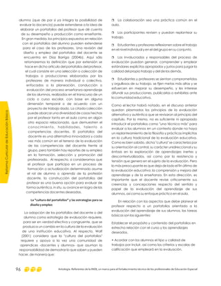 r La colaboración sea una práctica común en el
aula.
Los participantes revisen y puedan replantear su
trabajo.
Estudiantes y profesores reflexionen sobre el trabajo
en el nivel individual y en el del grupo en su conjunto.
Los involucrados y responsables del proceso de
evaluación puedan generar, comprender y emplear
estándares explícitos apropiados y justos para juzgar la
calidad del propio trabajo y del de los demás.
Estudiantes y profesores se sientan comprometidos
y orgullosos de su trabajo, se fijen metas más altas y se
esfuercen en mejorar su desempeño, y les interese
difundir sus producciones, publicarlas o exhibirlas ante
la comunidad educativa.
Como el lector habrá notado, en el discurso anterior
quedan plasmados los principios de la evaluación
alternativa y auténtica que se revisaron al principio del
capítulo. Por lo mismo, no es suficiente ni apropiado
introducir el portafolios como "una técnica más" para
evaluar a los alumnos en un contexto donde no haya
un replanteamiento de la filosofía y prácticas implícitas
en la cultura tradicional de la evaluación educativa.
Como es bien sabido, dicha "cultura" se caracteriza por
su orientación al control, su carácter unidireccional y su
énfasis en la exploración de aprendizajes inertes y
descontextualizados, así como por la resistencia y
tensión que genera en el sujeto de la evaluación. Pero
lo más preocupante es que deja de lado el fin último de
la evaluación educativa: la comprensión y mejora del
aprendizaje y de la enseñanza. En esta dirección, es
importante que el docente revise críticamente sus
creencias y concepciones respecto del sentido y
papel de la evaluación del aprendizaje de sus
alumnos, así como su enfoque práctico en el aula.
En relación con los aspectos que debe planear el
profesor respecto a un portafolios orientado a la
evaluación del aprendizaje de sus alumnos, las tareas
básicas son las siguientes:
Establecer el propósito y contenido del portafolios en
estrecha relación con el curso y los aprendizajes
deseados.
• Acordar con los alumnos el tipo y calidad de
trabajos por incluir, así como los criterios y escalas de
calificación que empleará en la evaluación.
r
r
r
r
alumno (que de por sí ya integra la posibilidad de
evaluar la docencia) puede extenderse a la idea de
elaborar un portafolios del profesor que dé cuenta
de su desempeño y producción como enseñante.
En gran medida, los principios expuestos en relación
con el portafolios del alumno pueden extenderse
para el caso de los profesores. Una revisión del
diseño y empleo del portafolios del docente se
encuentra en Díaz Barriga (2004b). Aquí sólo
retomaremos la definición que por extensión se
hace en dicho artículo del portafolios del profesor,
el cual consiste en una selección o colección de
trabajos o producciones elaborados por los
profesores de manera individual o colectiva,
enfocados a la planeación, conducción o
evaluación del proceso enseñanza-aprendizaje
de los alumnos, realizados en el transcurso de un
ciclo o curso escolar, con base en alguna
dimensión temporal o de acuerdo con un
proyecto de trabajo dado. La citada colección
puede abarcar una diversidad de cosas hechas
por el profesor tanto en el aula como en algún
otro espacio relacionado, que demuestren el
conocimiento, habilidades, talento o
competencias docentes. El portafolios del
docente es una alternativa innovadora y cada
vez más común en el terreno de la evaluación
de las competencias del docente frente al
grupo, pero también hay reportes de su empleo
en la formación, selección y promoción del
profesorado. Al respecto, si consideramos que
el profesor que participa en un proceso de
formación o actualización determinado asume
el rol de alumno o aprendiz de la profesión
docente, la construcción del portafolios del
profesor es una buena opción para evaluar de
forma auténtica, in situ, su avance en logro de las
competencias docentes deseadas.
La adopción de los portafolios del docente o del
alumno como estrategia de evaluación requiere,
para ser en verdad efectiva y congruente, que se
produzca un cambio en la cultura de la evaluación
de una institución educativa. Al respecto, Wolf
(2001) considera que la "cultura del portafolios"
requiere y apoya a la vez una comunidad de
aprendices -docentes y alumnos- que asuman la
responsabilidad de demostrar lo que saben y pueden
hacer, de manera que:
La "cultura del portafolios" y las estrategias para su
diseñoyempleo
ReformaCurriculardeEducaciónBásica
Antología. Referentes de la RIEB, un marco para el fortalecimiento técnico de los profesionales de Educación Especial96
 