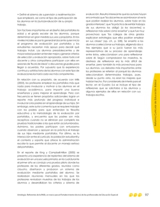 • Definir el sistema de supervisión o realimentación
que empleará, así como el tipo de participación de
los alumnos en la (auto)evaluación de su propio
trabajo.
Son factores importantes en el diseño del portafolios la
edad y el grado escolar de los alumnos, porque
determinan en gran medida sus usos y propósitos. En los
niveles iniciales es por lo general el docente quien inicia
el programa de evaluación por portafolios y los
estudiantes necesitan más apoyo para decidir qué
trabajos incluir. Los alumnos preadolescentes y de
mayor edad pueden entender mejor y generar criterios
de selección y evaluación apropiados, sobre todo si el
docente y otros compañeros participan con ellos en
sesiones de "lluvia de ideas" o discusiones grupales para
llegar a acuerdos. Por supuesto que la experiencia
continua y satisfactoria de los alumnos con este tipo de
evaluaciones los hará cada vez más competentes.
En relación con su propósito, de acuerdo con Mills
(2003), los profesores emplean los portafolios más que
nada para involucrar y motivar a los alumnos en el
trabajo académico, para impartir una buena
enseñanza y para mejorar el aprendizaje. Pero con
frecuencia se tienen propósitos adicionales: lograr un
reporte más profundo del progreso individual e
involucrar a los padres en el aprendizaje de sus hijos. Sin
embargo, este autor comenta que se requiere trabajar
con los padres para que entiendan la filosofía
educativa y la metodología de la evaluación por
portafolios, y encuentra que los padres son más
receptivos cuando no se eliminan por completo las
pruebas tradicionales a las que están acostumbrados.
Asimismo, los padres participan con entusiasmo
cuando observan y apoyan en la práctica el trabajo
de sus hijos mediante portafolios. Por último, es la
interacción entre el currículo, la población estudiantil y
el contexto y soporte que ofrece la administración
escolar lo que permite al docente un manejo exitoso
del portafolios.
En el reporte de King y Campbell-Allan (2000) se
presenta una experiencia de replanteo del sistema de
evaluación en una escuela primaria, en la cual durante
el primer año se condujo una prueba piloto donde los
profesores de los diferentes grados, reunidos como
claustro, diseñaron y probaron un sistema de
evaluación mediante portafolios del alumno. Se
realizaban reuniones mensuales en las que los
profesores revisaban muestras de los trabajos de los
alumnos y desarrollaban los criterios y sistema de
evaluación. Resulta interesante que los autores hayan
encontrado que "los docentes se asombraron al ver lo
que podían realizar los alumnos, sobre todo en los
grados inferiores", que "la práctica de exhibir trabajos
de sus alumnos los obligó [a los docentes] a
reflexionar más sobre cómo enseñar" y que fue muy
provechoso que "los colegas de otros grados
explicaran estrategias que ellos podrían emplear
en sus clases" (op. cit., p. 228). Se enseñó a los
alumnos a seleccionar sus trabajos, eligiendo dos o
tres ejemplos que a su juicio fueran los más
representativos de su proceso de aprendizaje;
entre éstos, seleccionaban uno para reflexionar
sobre él. Según comprobaron los maestros, la
destreza de reflexionar era la más difícil de
enseñar, pero también la más provechosa para
sus alumnos. Los debates más importantes entre
los profesores se referían al porqué los alumnos
seleccionaban determinados trabajos, pues,
desde su punto vista, no eran los mejores que
habían hecho. Por considerarlo de interés para el
lector, en el Cuadro 5.6 se incluye el tipo de
reflexiones que se solicitaba a los alumnos y
algunos ejemplos de ellas en relación con sus
trabajos escritos.
ReformaCurriculardeEducaciónBásica
Antología. Referentes de la RIEB, un marco para el fortalecimiento técnico de los profesionales de Educación Especial 97
 