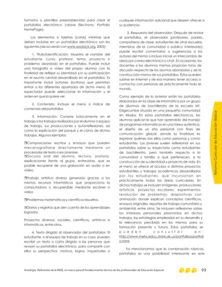 formatos o plantillas preestablecidas para crear el
portafolios electrónico (véase Electronic Portfolio
HomePage).
Los elementos o tarjetas (cards) mínimas que
deben incluirse en un portafolios electrónico son los
siguientes (de acuerdo con , 2003):
1. Título/identificación: Muestra el nombre del
estudiante, curso, profesor, tema, proyecto o
problema abordado en el portafolios. Puede incluir
una fotografía o video del propio alumno con la
finalidad de reflejar su identidad y/o su participación
en el asunto central desarrollado en el portafolios. Es
importante incluir botones (buttons) que permitan
entrar a los diferentes apartados de dicho menú. El
espectador puede seleccionar la información y el
orden en que la quiere ver.
2. Contenido: Incluye el menú o índice de
contenido del portafolios
3. Información: Consiste básicamente en el
trabajo o los trabajos realizados por el alumno o equipo
de trabajo, sus producciones y autorreflexiones, así
como la explicación del porqué y el cómo de dichos
trabajos. Algunos ejemplos:
Composiciones escritas y ensayos que pueden
mecanografiarse directamente mediante un
procesador de texto o escanearse.
Discurso oral del alumno, lectura, oratoria,
explicaciones frente al grupo, entrevistas, que es
posible recuperar de una grabación en audio o en
video.
Trabajo artístico diverso generado gracias a los
mismos recursos informáticos que proporciona la
computadora o recuperable mediante escáner o
video.
Problemas matemáticos y científicos resueltos.
Diarios y registros que den cuenta de los aprendizajes
logrados.
Proyectos diversos: sociales, científicos, artísticos e
informáticos, entre otros.
4. Texto dirigido al observador del portafolios: El
estudiante, o el equipo de trabajo en su caso, pueden
escribir un texto o carta dirigido a las personas que
revisan su portafolios electrónico, para compartir con
ellos su perspectiva, motivos, logros, inquietudes o
www.essdack.org
r
r
r
r
r
cualquier información adicional que deseen ofrecer a
su audiencia.
5. Respuesta del observador: Después de revisar
el portafolios, el observador (profesores, padres,
compañeros de clase, estudiantes de otras escuelas,
miembros de la comunidad o público interesado)
puede escribir comentarios o sugerencias a los
autores del mismo o incluso iniciar un intercambio de
ideas por correo electrónico o chat. En ocasiones, los
docentes o los alumnos mismos propician foros de
discusión respecto de los asuntos abordados y de la
construcción misma de sus portafolios. Éstos pueden
subirse en Internet y de esa manera tener acceso a
contactos con personas de prácticamente todo el
mundo.
Como ejemplo de lo anterior están los portafolios
elaborados en la clase de informática por un grupo
de alumnos de bachillerato de la escuela Mt.
Edgecumbe situada en una pequeña comunidad
en Alaska. En estos portafolios electrónicos, los
alumnos aplican lo que han aprendido del manejo
de programas informáticos en una tarea auténtica:
el diseño de un sitio personal con fines de
comunicación global, donde la finalidad es
expresar quiénes son ellos como personas y como
estudiantes. Los jóvenes suelen reflexionar en sus
portafolios sobre su trayectoria como estudiantes
de bachillerato, pero también respecto a la
comunidad y familia a qué pertenecen, a la
construcción de su identidad y proyecto de vida. En
el menú se ofrece el acceso a distintos proyectos
estudiantiles y trabajos académicos desarrollados
por los estudiantes, que incursionan en
prácticamente todas las áreas curriculares. En
dichos trabajos se incluyen imágenes, producciones
artísticas, proyectos escolares, experimentos,
resolución de problemas, diapositivas con
animación donde explican conceptos científicos,
ensayos originales, reportes de trabajo comunitario y
ambiental, entre otros. Se incluyen reflexiones sobre
los intereses personales plasmados en dichos
trabajos, las estrategias empleadas en su desarrollo y
la relevancia percibida en los mismos para su
formación presente y futura. Estos portafolios se
p u e d e n c o n s u l t a r e n :
.
Ya mencionamos que la combinación rúbricas-
portafolios es una posibilidad interesante en este
http://www.mehs.educ.state.ak.us/portfolios/portfoli
o.html
ReformaCurriculardeEducaciónBásica
Antología. Referentes de la RIEB, un marco para el fortalecimiento técnico de los profesionales de Educación Especial 99
 