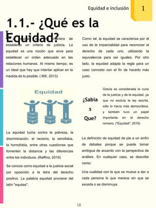 1.1.- ¿Qué es la
Equidad?
Equidad e inclusión 1
a equidad es una manera de
establecer un criterio de justicia. La
equidad es una noción que sirve para
establecer un orden adecuado en las
relaciones humanas. Al mismo tiempo, es
un ideal que hay que intentar aplicar en la
medida de lo posible. ( MX, 2013)
L
La equidad lucha contra la pobreza, la
discriminación, el racismo, la xenofobia,
la homofobia, entre otras cuestiones que
fomenten la distancia y las diferencias
entre los individuos. (Raffino, 2019)
Se conoce como equidad a la justicia social
por oposición a la letra del derecho
positivo. La palabra equidad proviene del
latín "equitas".
Grecia es considerada la cuna
de la justicia y de la equidad, ya
que no excluía la ley escrita,
sólo lo hacía más democrática,
y también tuvo un papel
importante en el derecho
romano. ("Equidad", 2019)
Como tal, la equidad se caracteriza por el
uso de la imparcialidad para reconocer el
derecho de cada uno, utilizando la
equivalencia para ser iguales. Por otro
lado, la equidad adapta la regla para un
caso concreto con el fin de hacerlo más
justo.
La definición de equidad da pie a un sinfín
de debates porque se puede tornar
ambigua de acuerdo con la perspectiva de
análisis. En cualquier caso, se describe
como:
Una cualidad con la que se mueve a dar a
cada persona lo que merece sin que se
exceda o se disminuya.
¿Sabia
s
Que?
10
 