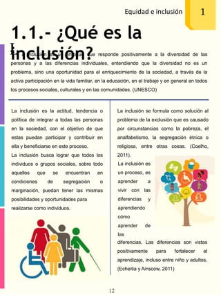 1.1.- ¿Qué es la
inclusión?
Equidad e inclusión 1
L a inclusión es un enfoque que responde positivamente a la diversidad de las
personas y a las diferencias individuales, entendiendo que la diversidad no es un
problema, sino una oportunidad para el enriquecimiento de la sociedad, a través de la
activa participación en la vida familiar, en la educación, en el trabajo y en general en todos
los procesos sociales, culturales y en las comunidades. (UNESCO)
La inclusión es la actitud, tendencia o
política de integrar a todas las personas
en la sociedad, con el objetivo de que
estas puedan participar y contribuir en
ella y beneficiarse en este proceso.
La inclusión busca lograr que todos los
individuos o grupos sociales, sobre todo
aquellos que se encuentran en
condiciones de segregación o
marginación, puedan tener las mismas
posibilidades y oportunidades para
realizarse como individuos.
La inclusión se formula como solución al
problema de la exclusión que es causado
por circunstancias como la pobreza, el
analfabetismo, la segregación étnica o
religiosa, entre otras cosas. (Coelho,
2011).
La inclusión es
un proceso, es
aprender a
vivir con las
diferencias y
aprendiendo
cómo
aprender de
las
diferencias. Las diferencias son vistas
positivamente para fortalecer el
aprendizaje, incluso entre niño y adultos.
(Echeitia y Ainscow, 2011)
12
 