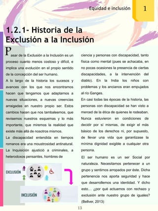 1.2.1- Historia de la
Exclusión a la Inclusión
Equidad e inclusión 1
Pasar de la Exclusión a la Inclusión es un
proceso cuanto menos costoso y difícil, e
implica una evolución en el propio sentido
de la concepción del ser humano.
A lo largo de la historia los sucesos y
avances con los que nos encontramos
hacen que tengamos que adaptarnos a
nuevas situaciones, a nuevas creencias
arraigadas en nuestro propio ser. Estos
cambios hacen que nos tambaleemos, que
revisemos nuestros esquemas y lo más
importante, que miremos la realidad que
existe más allá de nosotros mismos.
La discapacidad entendida en tiempos
romanos era una moustrosidad antinatural.
La Inquisición ajustició a criminales, a
heterodoxos pensantes, hombres de El ser humano es un ser Social por
naturaleza. Necesitamos pertenecer a un
grupo y sentirnos arropados por éste. Dicha
pertenencia nos aporta seguridad y hace
que desarrollemos una identidad. Y dicho
esto… ¿por qué actuamos con rechazo y
exclusión ante nuestro grupo de iguales?
(Bellver, 2013)
ciencia y personas con discapacidad, tanto
física como mental (pues se achacaba, en
no pocas ocasiones la presencia de ciertas
discapacidades, a la intervención del
diablo). En la India los niños con
problemas y los ancianos eran empujados
al río Ganges.
En casi todas las épocas de la historia, las
personas con discapacidad se han visto a
merced de la ética de quienes le rodeaban.
Nunca estuvieron en condiciones de
decidir por sí mismas, de exigir el más
básico de los derechos ni, por supuesto,
de llevar una vida que garantizase la
mínima dignidad exigible a cualquier otra
persona.
13
 