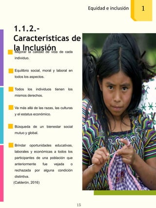 Equidad e inclusión 1
1.1.2.-
Características de
la InclusiónMejorar la calidad de vida de cada
individuo.
Equilibrio social, moral y laboral en
todos los aspectos.
Todos los individuos tienen los
mismos derechos.
Va más allá de las razas, las culturas
y el estatus económico.
Búsqueda de un bienestar social
mutuo y global.
Brindar oportunidades educativas,
laborales y económicas a todos los
participantes de una población que
anteriormente fue vejada o
rechazada por alguna condición
distintiva.
(Calderón, 2016)
15
 