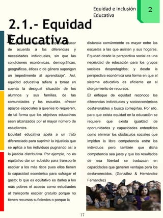 Equidad e inclusión
Educativa
1
E
2
2.1.- Equidad
Educativa
17
quidad en educación implica “educar
de acuerdo a las diferencias y
necesidades individuales, sin que las
condiciones económicas, demográficas,
geográficas, éticas o de género supongan
un impedimento al aprendizaje”. Así,
equidad educativa refiere a tomar en
cuenta la desigual situación de los
alumnos y sus familias, de las
comunidades y las escuelas, ofrecer
apoyos especiales a quienes lo requieren,
de tal forma que los objetivos educativos
sean alcanzados por el mayor número de
estudiantes.
Equidad educativa apela a un trato
diferenciado para suprimir la injusticia que
se aplica a los individuos pugnando así a
la justicia distributiva. Por ejemplo, no es
equitativo dar un subsidio para transporte
escolar a los más ricos pues ellos tienen
la capacidad económica para sufragar el
gasto; lo que es equitativo es darles a los
más pobres el acceso como estudiantes
al transporte escolar gratuito porque no
tienen recursos suficientes o porque la
distancia comúnmente es mayor entre las
escuelas a las que asisten y sus hogares.
Equidad desde la perspectiva social es una
necesidad de educación para los grupos
sociales desprotegidos; y desde la
perspectiva económica una forma en que el
sistema educativo es eficiente en el
otorgamiento de recursos.
El enfoque de equidad reconoce las
diferencias individuales y socioeconómicas
desfavorables y busca corregirlas. Por ello,
para que exista equidad en la educación se
requiere que exista igualdad de
oportunidades y capacidades entendidas
como eliminar los obstáculos sociales que
impiden la libre competencia entre los
individuos pero también que dicha
competencia sea justa y que los resultados
de esa libertad se traduzcan en
capacidades que generen ventajas para los
desfavorecidos. (González & Hernández
Fernández)
 