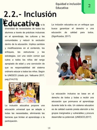 Equidad e inclusión
Educativa
1
E
2
2.2.- Inclusión
Educatival proceso de abordar y responder a la
diversidad de necesidades de todos los
alumnos a través de prácticas inclusivas
en el aprendizaje, las culturas y las
comunidades y reducir la exclusión
dentro de la educación. Implica cambios
y modificaciones en el contenido, los
enfoques, las estructuras y las
estrategias, con una visión común que
cubra a todos los niños del rango
apropiado de edad y una convicción de
que es responsabilidad del sistema
ordinario educar a todos los niños. Según
la UNESCO (citado por, Valbuena 2017,
pag.214-215)
La inclusión educativa propone una
educación universal que se adapte a
todas las necesidades, eliminando las
barreras que limitan el aprendizaje o la
participación.
La inclusión educativa es un enfoque que
busca garantizar el derecho a una
educación de calidad para todos.
(Significados, 2017)
La educación inclusiva se basa en el
derecho de todos y todas a recibir una
educación que promueva el aprendizaje
durante toda la vida. Un sistema educativo
es de calidad cuando presta atención a los
grupos marginados y vulnerables y procura
desarrollar su potencial. (UNESCO,2017)
18
 