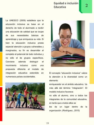 Equidad e inclusión
Educativa 12
La UNESCO (2009) establece que la
educación inclusiva se basa en el
derecho de todo el alumnado a recibir
una educación de calidad que se ocupe
de sus necesidades básicas de
aprendizaje y que enriquezca su vida. Si
bien la educación inclusiva presta
especial atención a grupos vulnerables y
marginados, su fin es desarrollar al
completo el potencial de todo individuo y
no sólo el de grupos específicos.
Conviene además distinguir el
movimiento inclusivo como una
propuesta diferente al modelo de
integración educativa extendido en
numerosos países occidentales.
El concepto “educación inclusiva” valora
la atención a la diversidad como un
elemento
enriquecedor en el ámbito educativo. Va
más allá del término “integración”. El
modelo inclusivo favorece
no sólo al alumno, sino a todos los
integrantes de la comunidad educativa,
en tanto que a todos ellos se
les da un lugar dentro de la
organización. (Rodríguez., 2015)
19
 