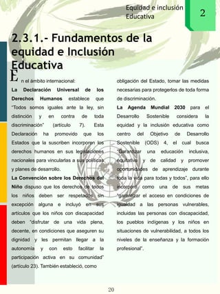 2.3.1.- Fundamentos de la
equidad e Inclusión
Educativa
E
Equidad e inclusión
Educativa 12
n el ámbito internacional:
La Declaración Universal de los
Derechos Humanos establece que
“Todos somos iguales ante la ley, sin
distinción y en contra de toda
discriminación” (artículo 7). Esta
Declaración ha promovido que los
Estados que la suscriben incorporen los
derechos humanos en sus legislaciones
nacionales para vincularlas a sus políticas
y planes de desarrollo.
La Convención sobre los Derechos del
Niño dispuso que los derechos de todos
los niños deben ser respetados sin
excepción alguna e incluyó en sus
artículos que los niños con discapacidad
deben “disfrutar de una vida plena,
decente, en condiciones que aseguren su
dignidad y les permitan llegar a la
autonomía y con esto facilitar la
participación activa en su comunidad”
(artículo 23). También estableció, como
obligación del Estado, tomar las medidas
necesarias para protegerlos de toda forma
de discriminación.
La Agenda Mundial 2030 para el
Desarrollo Sostenible considera la
equidad y la inclusión educativa como
centro del Objetivo de Desarrollo
Sostenible (ODS) 4, el cual busca
“Garantizar una educación inclusiva,
equitativa y de calidad y promover
oportunidades de aprendizaje durante
toda la vida para todas y todos”, para ello
incorporó como una de sus metas
“garantizar el acceso en condiciones de
igualdad a las personas vulnerables,
incluidas las personas con discapacidad,
los pueblos indígenas y los niños en
situaciones de vulnerabilidad, a todos los
niveles de la enseñanza y la formación
profesional”.
20
 