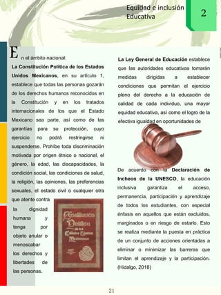 E
Equidad e inclusión
Educativa 12
n el ámbito nacional:
La Constitución Política de los Estados
Unidos Mexicanos, en su artículo 1,
establece que todas las personas gozarán
de los derechos humanos reconocidos en
la Constitución y en los tratados
internacionales de los que el Estado
Mexicano sea parte, así como de las
garantías para su protección, cuyo
ejercicio no podrá restringirse ni
suspenderse. Prohíbe toda discriminación
motivada por origen étnico o nacional, el
género, la edad, las discapacidades, la
condición social, las condiciones de salud,
la religión, las opiniones, las preferencias
sexuales, el estado civil o cualquier otra
que atente contra
La Ley General de Educación establece
que las autoridades educativas tomarán
medidas dirigidas a establecer
condiciones que permitan el ejercicio
pleno del derecho a la educación de
calidad de cada individuo, una mayor
equidad educativa, así como el logro de la
efectiva igualdad en oportunidades de
De acuerdo con la Declaración de
Incheon de la UNESCO, la educación
inclusiva garantiza el acceso,
permanencia, participación y aprendizaje
de todos los estudiantes, con especial
énfasis en aquellos que están excluidos,
marginados o en riesgo de estarlo. Esto
se realiza mediante la puesta en práctica
de un conjunto de acciones orientadas a
eliminar o minimizar las barreras que
limitan el aprendizaje y la participación.
(Hidalgo, 2018)
la dignidad
humana y
tenga por
objeto anular o
menoscabar
los derechos y
libertades de
las personas.
21
 