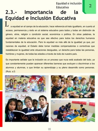 Equidad e inclusión
Educativa 1
L
2
2.3.- Importancia de la
Equidad e Inclusión Educativa
a equidad en el campo de la educación, hace referencia al trato igualitario, en cuanto al
acceso, permanencia y éxito en el sistema educativo para todos y todas sin distinción de
género, etnia, religión o condición social, económica o política. En otras palabras, la
equidad en materia educativa es que sea efectivo para todos los derechos humanos
fundamentales de la educación. Pero la equidad va más allá de la igualdad ya que, por
razones de equidad, el Estado debe tomar medidas compensatorias o correctivas que
restablezcan la igualdad ante situaciones desiguales, un derecho para todas las personas,
hombres y mujeres, de todas las edades a través de todo de nuestro país.
Es importante señalar que la inclusión es un proceso que nuca está acabado del todo, ya
que constantemente pueden aparecer diferentes barreras que excluyen o discriminan a los
alumnos y alumnas, o que limitan su aprendizaje y su pleno desarrollo como personas.
(Ruiz. s.f)
22
 