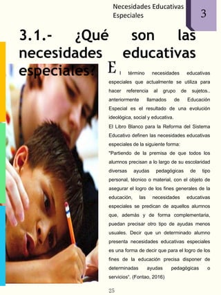 Necesidades Educativas
Especiales 1
E
3
3.1.- ¿Qué son las
necesidades educativas
especiales? l término necesidades educativas
especiales que actualmente se utiliza para
hacer referencia al grupo de sujetos..
anteriormente llamados de Educación
Especial es el resultado de una evolución
ideológica, social y educativa.
El Libro Blanco para la Reforma del Sistema
Educativo definen las necesidades educativas
especiales de la siguiente forma:
"Partiendo de la premisa de que todos los
alumnos precisan a lo largo de su escolaridad
diversas ayudas pedagógicas de tipo
personal, técnico o material, con el objeto de
asegurar el logro de los fines generales de la
educación, las necesidades educativas
especiales se predican de aquellos alumnos
que, además y de forma complementaria,
puedan precisar otro tipo de ayudas menos
usuales. Decir que un determinado alumno
presenta necesidades educativas especiales
es una forma de decir que para el logro de los
fines de la educación precisa disponer de
determinadas ayudas pedagógicas o
servicios“. (Fontao, 2016)
25
 