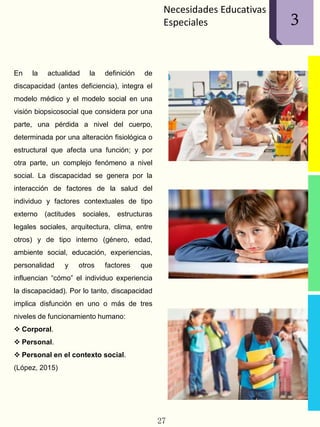 Necesidades Educativas
Especiales
En la actualidad la definición de
discapacidad (antes deficiencia), integra el
modelo médico y el modelo social en una
visión biopsicosocial que considera por una
parte, una pérdida a nivel del cuerpo,
determinada por una alteración fisiológica o
estructural que afecta una función; y por
otra parte, un complejo fenómeno a nivel
social. La discapacidad se genera por la
interacción de factores de la salud del
individuo y factores contextuales de tipo
externo (actitudes sociales, estructuras
legales sociales, arquitectura, clima, entre
otros) y de tipo interno (género, edad,
ambiente social, educación, experiencias,
personalidad y otros factores que
influencian “cómo” el individuo experiencia
la discapacidad). Por lo tanto, discapacidad
implica disfunción en uno o más de tres
niveles de funcionamiento humano:
 Corporal.
 Personal.
 Personal en el contexto social.
(López, 2015)
27
13
 