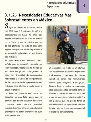 Necesidades Educativas
Especiales
3.1.2.- Necesidades Educativas Mas
Sobresalientes en México
egún el INEGI en el último reporte
del 2010 hay 1.2 millones de niños y
adolescentes de hasta 19 años con
alguna discapacidad. La SEP no cuenta
con un censo propio de cuántos alumnos
de los planteles de todo el país tiene
alguna discapacidad ni da seguimiento a
su desarrollo educativo, lo que impide
esa inclusión.
El libro (Educación Inclusiva, 2007)
señala que la educación necesita ser
“personalizada, diseñada a la medida de
los niños en grupos homogéneos de
edad con diversidad de necesidades,
habilidades y niveles de competencias.
Se fundamenta en dar apoyo en un aula
ordinaria para atender a cada persona
según lo precisa”
La falta de capacitación hacia los
docentes es una falta grave que no
permite esa buena inclusión educativa,
podremos tener muchos planteles,
muchos docentes, pero sin una adecuada
orientación no están ofertando un buen
sistema educativo.
En ocasiones se recibe a un alumno
con necesidades educativas especiales
y el docente o personal del mismo
plantel no tienen las herramientas
básicas para integrarlo a su grupo.
Algunos llegan a realizar acciones que
ellos piensan son las correctas pero en
realidad lo que se muestra al resto del
grupo es una cierta “discriminación” a
esa persona que no puede tener el
mismo estándar de aprendizaje que los
demás y ahí es donde nos pasamos al
rechazo del compañerismo.
28
13
S
 