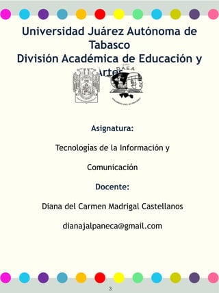 8
Universidad Juárez Autónoma de
Tabasco
División Académica de Educación y
Artes
Asignatura:
Tecnologías de la Información y
Comunicación
Docente:
Diana del Carmen Madrigal Castellanos
dianajalpaneca@gmail.com
3
 