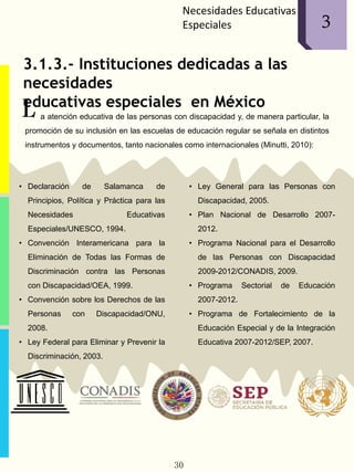 Necesidades Educativas
Especiales
3.1.3.- Instituciones dedicadas a las
necesidades
educativas especiales en México
a atención educativa de las personas con discapacidad y, de manera particular, la
promoción de su inclusión en las escuelas de educación regular se señala en distintos
instrumentos y documentos, tanto nacionales como internacionales (Minutti, 2010):
• Declaración de Salamanca de
Principios, Política y Práctica para las
Necesidades Educativas
Especiales/UNESCO, 1994.
• Convención Interamericana para la
Eliminación de Todas las Formas de
Discriminación contra las Personas
con Discapacidad/OEA, 1999.
• Convención sobre los Derechos de las
Personas con Discapacidad/ONU,
2008.
• Ley Federal para Eliminar y Prevenir la
Discriminación, 2003.
• Ley General para las Personas con
Discapacidad, 2005.
• Plan Nacional de Desarrollo 2007-
2012.
• Programa Nacional para el Desarrollo
de las Personas con Discapacidad
2009-2012/CONADIS, 2009.
• Programa Sectorial de Educación
2007-2012.
• Programa de Fortalecimiento de la
Educación Especial y de la Integración
Educativa 2007-2012/SEP, 2007.
L
30
13
 