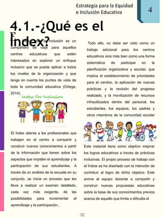 Estrategia para la Equidad
e Inclusión Educativa 1
E
4
4.1.-¿Qué es el
Índex?l Índex para la inclusión es un
compañero de viaje para aquellos
centros educativos que estén
interesados en explorar un enfoque
inclusivo que se pueda aplicar a todos
los niveles de la organización y que
tenga en cuenta los puntos de vista de
toda la comunidad educativa (Ortega,
2014).
El Índex alienta a los profesionales que
trabajan en el centro a compartir y
construir nuevos conocimientos a partir
de la información que tienen sobre los
aspectos que impiden el aprendizaje y la
participación de sus estudiantes. A
través de un análisis de la escuela en su
conjunto, se inicia un proceso que les
lleva a realizar un examen detallado,
cada vez más exigente, de las
posibilidades para incrementar el
aprendizaje y la participación.,
Todo ello, no debe ser visto como un
trabajo adicional para los centros
educativos sino más bien como una forma
sistemática de participar en la
planificación organizativa y escolar, que
implica el establecimiento de prioridades
para el cambio, la aplicación de nuevas
prácticas y la revisión del progreso
realizado, y la movilización de recursos
infrautilizados dentro del personal, los
estudiantes, los equipos, los padres y
otros miembros de la comunidad escolar
(ortega, 2014).
Este material tiene como objetivo mejorar
los logros educativos a través de prácticas
inclusivas. El propio proceso de trabajo con
el Índice se ha diseñado con la intención de
contribuir al logro de dicho objetivo. Este
anima al equipo docente a compartir y
construir nuevas propuestas educativas
sobre la base de sus conocimientos previos
acerca de aquello que limita o dificulta el
32
 