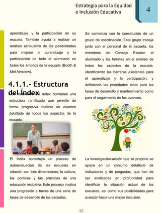 Estrategia para la Equidad
e Inclusión Educativa
aprendizaje y la participación en su
escuela. También ayuda a realizar un
análisis exhaustivo de las posibilidades
para mejorar el aprendizaje y la
participación de todo el alumnado en
todos los ámbitos de la escuela (Booth &
Mel Ainscow).
4.1.1.- Estructura
del ÍndexLos materiales del índex contienen una
estructura ramificada que permite de
forma progresiva realizar un examen
detallado de todos los aspectos de la
escuela.
El Índex constituye un proceso de
autoevaluación de las escuelas en
relación con tres dimensiones; la cultura,
las políticas y las prácticas de una
educación inclusiva. Este proceso implica
una progresión a través de una serie de
fases de desarrollo de las escuelas.
Se comienza con la constitución de un
grupo de coordinación. Este grupo trabaja
junto con el personal de la escuela, los
miembros del Consejo Escolar, el
alumnado y las familias en el análisis de
todos los aspectos de la escuela,
identificando las barreras existentes para
el aprendizaje y la participación, y
definiendo las prioridades tanto para las
fases de desarrollo y mantenimiento como
para el seguimiento de los avances.
La investigación-acción que se propone se
apoya en un conjunto detallado de
indicadores y de preguntas, que han de
ser analizadas en profundidad para
identificar la situación actual de las
escuelas, así como sus posibilidades para
avanzar hacia una mayor inclusión.
33
4
 