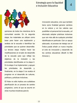 Estrategia para la Equidad
e Inclusión Educativa
opiniones de todos los miembros de la
comunidad escolar. En la segunda
etapa, los materiales se utilizan como
base para hacer una exploración y
análisis de la escuela e identificar las
prioridades que se quieren desarrollar.
La tercera etapa implica hacer las
modificaciones en el plan de desarrollo
de la escuela para que refleje los
objetivos de la inclusión y las
prioridades identificadas en la etapa 2.
En la etapa 4 se implementan y apoyan
las prioridades de desarrollo y,
finalmente, en la etapa 5 se evalúa el
progreso en el desarrollo de culturas,
políticas y prácticas inclusivas.
El Índex no sólo implica una cuidadosa
planificación de un proceso de cambio
progresivo, como el que se asume en
otras muchas iniciativas para la
innovación educativa, sino que también
tiene como finalidad generar cambios
en la cultura y en los valores que
posibiliten al personal de la escuela y al
alumnado adoptar prácticas inclusivas
que van más allá de cualquier prioridad
identificada en particular. Con un apoyo
adecuado, el proceso de trabajo con el
Índice puede añadir un nuevo impulso
al ciclo de innovación y desarrollo de
los centros educativos (Booth & Mel
Ainscow ).
35
4
 