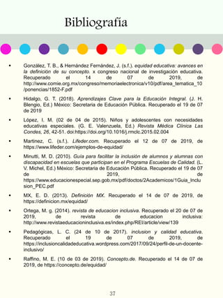 Bibliografía
37
 González, T. B., & Hernández Fernández, J. (s.f.). equidad educativa: avances en
la definición de su concepto. x congreso nacional de investigación educativa.
Recuperado el 14 de 07 de 2019, de
http://www.comie.org.mx/congreso/memoriaelectronica/v10/pdf/area_tematica_10
/ponencias/1852-F.pdf
 Hidalgo, G. T. (2018). Aprendizajes Clave para la Educación Integral. (J. H.
Blengio, Ed.) México: Secretaria de Educación Pública. Recuperado el 19 de 07
de 2019
 López, I. M. (02 de 04 de 2015). Niños y adolescentes con necesidades
educativas especiales. (G. E. Valenzuela, Ed.) Revista Médica Clínica Las
Condes, 26, 42-51. doi:https://doi.org/10.1016/j.rmclc.2015.02.004
 Martinez, C. (s.f.). Lifeder.com. Recuperado el 12 de 07 de 2019, de
https://www.lifeder.com/ejemplos-de-equidad/
 Minutti, M. D. (2010). Guía para facilitar la inclusión de alumnos y alumnas con
discapacidad en escuelas que participan en el Programa Escuelas de Calidad. (L.
V. Michel, Ed.) México: Secretaria de Educación Pública. Recuperado el 19 de 07
de 2019, de
https://www.educacionespecial.sep.gob.mx/pdf/doctos/2Academicos/1Guia_Inclu
sion_PEC.pdf
 MX, E. D. (2013). Definición MX. Recuperado el 14 de 07 de 2019, de
https://definicion.mx/equidad/
 Ortega, M. g. (2014). revista de educacion inclusiva. Recuperado el 20 de 07 de
2019, de revista de educacion inclusiva:
http://www.revistaeducacioninclusiva.es/index.php/REI/article/view/139
 Pedagógicas, L. C. (24 de 10 de 2017). inclusion y calidad educativa.
Recuperado el 19 de 07 de 2019, de
https://inclusioncalidadeducativa.wordpress.com/2017/09/24/perfil-de-un-docente-
inclusivo/
 Raffino, M. E. (10 de 03 de 2019). Concepto.de. Recuperado el 14 de 07 de
2019, de https://concepto.de/equidad/
 