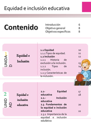 Introducción
Objetivo general
Objetivos específicos
1
UNIDA
D
Equidad e
Inclusión
1.1 Equidad
1.1.1Tipos de equidad.
1.2 Inclusión
1.2.1 Historia de
exclusión a la inclusión.
1.2.2 Tipos de
inclusión.
1.2.3 Características de
la inclusión.
UNID
AD
2 Equidad e
inclusión
educativa
2.1- Equidad
educativa
2.2.- Inclusión
educativa
2.3 Fundamentos de
la equidad e inclusión
educativa
2.3.1 Importancia de la
equidad e inclusión
educativa
Equidad e inclusión educativa
4
6
8
8
10
11
12
13
14
15
17
18
20
22
 