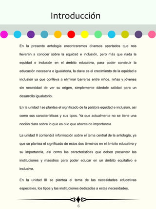 Introducción
En la presente antología encontraremos diversos apartados que nos
llevaran a conocer sobre la equidad e inclusión, pero más que nada la
equidad e inclusión en el ámbito educativo, para poder construir la
educación necesaria e igualatoria, la clave es el crecimiento de la equidad e
inclusión ya que conlleva a eliminar barreras entre niños, niñas y jóvenes
sin necesidad de ver su origen, simplemente dándole calidad para un
desarrollo igualatorio.
En la unidad I se plantea el significado de la palabra equidad e inclusión, así
como sus características y sus tipos. Ya que actualmente no se tiene una
noción clara sobre lo que es o lo que abarca de importancia.
La unidad II contendrá información sobre el tema central de la antología, ya
que se plantea el significado de estos dos términos en el ámbito educativo y
su importancia, así como las características que deben presentar las
instituciones y maestros para poder educar en un ámbito equitativo e
inclusivo.
En la unidad III se plantea el tema de las necesidades educativas
especiales, los tipos y las instituciones dedicadas a estas necesidades.
6
 