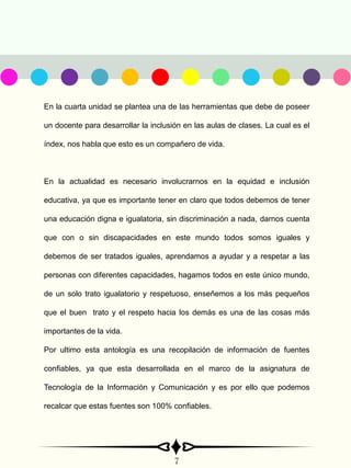 En la cuarta unidad se plantea una de las herramientas que debe de poseer
un docente para desarrollar la inclusión en las aulas de clases. La cual es el
índex, nos habla que esto es un compañero de vida.
En la actualidad es necesario involucrarnos en la equidad e inclusión
educativa, ya que es importante tener en claro que todos debemos de tener
una educación digna e igualatoria, sin discriminación a nada, darnos cuenta
que con o sin discapacidades en este mundo todos somos iguales y
debemos de ser tratados iguales, aprendamos a ayudar y a respetar a las
personas con diferentes capacidades, hagamos todos en este único mundo,
de un solo trato igualatorio y respetuoso, enseñemos a los más pequeños
que el buen trato y el respeto hacia los demás es una de las cosas más
importantes de la vida.
Por ultimo esta antología es una recopilación de información de fuentes
confiables, ya que esta desarrollada en el marco de la asignatura de
Tecnología de la Información y Comunicación y es por ello que podemos
recalcar que estas fuentes son 100% confiables.
7
 