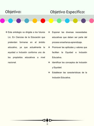 Objetivo: Objetivo Especifico:
8
 Esta antología va dirigida a los futuros
Lic. En Ciencias de la Educación que
pretenden formarse en el ámbito
educativo, ya que actualmente la
equidad e Inclusión conforma uno de
los propósitos educativos a nivel
nacional.
 Exponer las diversas necesidades
educativas que deben ser parte del
proceso enseñanza-aprendizaje.
 Promover las aptitudes y valores que
faciliten la Equidad e Inclusión
Educativa.
 Identificar los conceptos de Inclusión
y Equidad.
 Establecer las características de la
Inclusión Educativa.
 