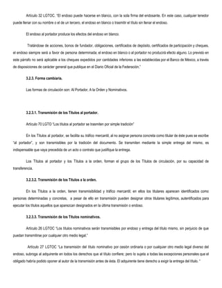 Artículo 32 LGTOC. “El endoso puede hacerse en blanco, con la sola firma del endosante. En este caso, cualquier tenedor
puede llenar con su nombre o el de un tercero, el endoso en blanco o trasmitir el título sin llenar el endoso.
El endoso al portador produce los efectos del endoso en blanco.
Tratándose de acciones, bonos de fundador, obligaciones, certificados de depósito, certificados de participación y cheques,
el endoso siempre será a favor de persona determinada; el endoso en blanco o al portador no producirá efecto alguno. Lo previsto en
este párrafo no será aplicable a los cheques expedidos por cantidades inferiores a las establecidas por el Banco de México, a través
de disposiciones de carácter general que publique en el Diario Oficial de la Federación.” 
3.2.3. Forma cambiaria. 
Las formas de circulación son: Al Portador, A la Orden y Nominativos.
 
3.2.3.1. Transmisión de los Títulos al portador. 
Artículo 70 LGTO “Los títulos al portador se trasmiten por simple tradición”
En los Títulos al portador, se facilita su tráfico mercantil, al no asignar persona concreta como titular de éste pues se escribe
“al portador”, y son transmisibles por la tradición del documento. Se transmiten mediante la simple entrega del mismo, es
indispensable que vaya precedida de un acto o contrato que justifique la entrega.
Los Títulos al portador y los Títulos a la orden, forman el grupo de los Títulos de circulación, por su capacidad de
transferencia.
3.2.3.2. Transmisión de los Títulos a la orden. 
En los Títulos a la orden, tienen transmisibilidad y tráfico mercantil; en ellos los titulares aparecen identificados como
personas determinadas y concretas, a pesar de ello en transmisión pueden designar otros titulares legítimos, autentificados para
ejecutar los títulos aquellos que aparezcan designados en la última transmisión o endoso.
3.2.3.3. Transmisión de los Títulos nominativos. 
Artículo 26 LGTOC “Los títulos nominativos serán transmisibles por endoso y entrega del título mismo, sin perjuicio de que
puedan transmitirse por cualquier otro medio legal.”
Artículo 27 LGTOC “La transmisión del título nominativo por cesión ordinaria o por cualquier otro medio legal diverso del
endoso, subroga al adquirente en todos los derechos que el título confiere; pero lo sujeta a todas las excepciones personales que el
obligado habría podido oponer al autor de la transmisión antes de ésta. El adquirente tiene derecho a exigir la entrega del título. “
 