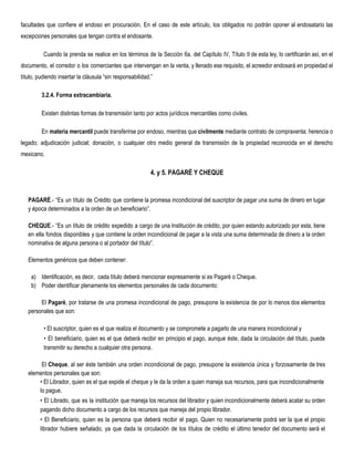 facultades que confiere el endoso en procuración. En el caso de este artículo, los obligados no podrán oponer al endosatario las
excepciones personales que tengan contra el endosante.
Cuando la prenda se realice en los términos de la Sección 6a. del Capítulo IV, Título II de esta ley, lo certificarán así, en el
documento, el corredor o los comerciantes que intervengan en la venta, y llenado ese requisito, el acreedor endosará en propiedad el
título, pudiendo insertar la cláusula “sin responsabilidad.”  
3.2.4. Forma extracambiaria. 
Existen distintas formas de transmisión tanto por actos jurídicos mercantiles como civiles.
En ​materia ​mercantil ​puede transferirse por endoso, mientras que ​civilmente ​mediante contrato de compraventa; herencia o   
legado; adjudicación judicial; donación, o cualquier otro medio general de transmisión de la propiedad reconocida en el derecho
mexicano.
4. y 5. PAGARÉ Y CHEQUE 
PAGARÉ​.- “Es un título de Crédito que contiene la promesa incondicional del suscriptor de pagar una suma de dinero en lugar
y época determinados a la orden de un beneficiario”.
CHEQUE​.- “Es un título de crédito expedido a cargo de una Institución de crédito, por quien estando autorizado por esta, tiene
en ella fondos disponibles y que contiene la orden incondicional de pagar a la vista una suma determinada de dinero a la orden
nominativa de alguna persona o al portador del título”.
Elementos genéricos que deben contener:
a) Identificación, es decir, cada título deberá mencionar expresamente si es Pagaré o Cheque.
b) Poder identificar plenamente los elementos personales de cada documento:
El ​Pagaré​, por tratarse de una promesa incondicional de pago, presupone la existencia de por lo menos dos elementos
personales que son:
• El suscriptor, quien es el que realiza el documento y se compromete a pagarlo de una manera incondicional y
• El beneficiario, quien es el que deberá recibir en principio el pago, aunque éste, dada la circulación del título, puede
transmitir su derecho a cualquier otra persona.
El ​Cheque​, al ser éste también una orden incondicional de pago, presupone la existencia única y forzosamente de tres
elementos personales que son:
• El Librador, quien es el que expide el cheque y le da la orden a quien maneja sus recursos, para que incondicionalmente
lo pague.
• El Librado, que es la institución que maneja los recursos del librador y quien incondicionalmente deberá acatar su orden
pagando dicho documento a cargo de los recursos que maneja del propio librador.
• El Beneficiario, quien es la persona que deberá recibir el pago. Quien no necesariamente podrá ser la que el propio
librador hubiere señalado, ya que dada la circulación de los títulos de crédito el último tenedor del documento será el
 