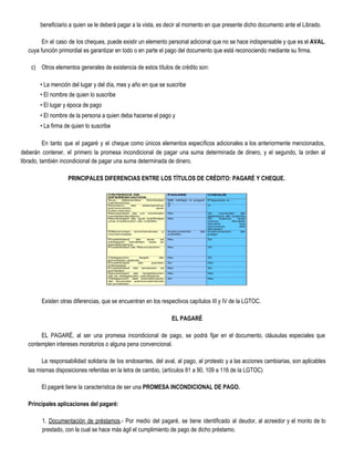 beneficiario a quien se le deberá pagar a la vista, es decir al momento en que presente dicho documento ante el Librado.
En el caso de los cheques, puede existir un elemento personal adicional que no se hace indispensable y que es el ​AVAL​,
cuya función primordial es garantizar en todo o en parte el pago del documento que está reconociendo mediante su firma.
c) Otros elementos generales de existencia de estos títulos de crédito son:
• La mención del lugar y del día, mes y año en que se suscribe
• El nombre de quien lo suscribe
• El lugar y época de pago
• El nombre de la persona a quien deba hacerse el pago y
• La firma de quien lo suscribe
En tanto que el pagaré y el cheque como únicos elementos específicos adicionales a los anteriormente mencionados,
deberán contener, el primero la promesa incondicional de pagar una suma determinada de dinero, y el segundo, la orden al
librado, también incondicional de pagar una suma determinada de dinero.
PRINCIPALES DIFERENCIAS ENTRE LOS TÍTULOS DE CRÉDITO: PAGARÉ Y CHEQUE. 
  
Existen otras diferencias, que se encuentran en los respectivos capítulos III y IV de la LGTOC.
EL PAGARÉ  
EL PAGARÉ, al ser una promesa incondicional de pago, se podrá fijar en el documento, cláusulas especiales que
contemplen intereses moratorios o alguna pena convencional.
La responsabilidad solidaria de los endosantes, del aval, al pago, al protesto y a las acciones cambiarias, son aplicables
las mismas disposiciones referidas en la letra de cambio, (artículos 81 a 90, 109 a 116 de la LGTOC)
El pagaré tiene la característica de ser una ​PROMESA INCONDICIONAL DE PAGO. 
Principales aplicaciones del pagaré: 
1. ​Documentación de préstamos​.- Por medio del pagaré, se tiene identificado al deudor, al acreedor y el monto de lo
prestado, con la cual se hace más ágil el cumplimiento de pago de dicho préstamo.
 