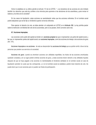 Cómo lo establece en su último párrafo el artículo 113 de la LGTOC, ​“...Los tenedores de las acciones de voto limitado
tendrán los derechos que esta ley confiere a las minorías para oponerse a las decisiones de las asambleas y para revisar el
balance y los libros de la sociedad”.
En los casos de liquidación, estas acciones se reembolsarán antes que las acciones ordinarias. En el contrato social
podrá estipularse que se les fije un dividendo superior al de las ordinarias.
Para ejercer el derecho de voto, se debe atender a lo estipulado en LGTOC en el ​Artículo 192. ​.​La ley prohíbe pactar
sobre la restricción a la libertad del voto de los accionistas, pero si se pactara, dicho convenio será nulo.
6.7. Acciones impropias: 
Las acciones como parte del capital se dividen en: ​acciones propias las que sí representan una parte del capital social, y 
las que no representan partes del capital social, son ​acciones impropias​, como las acciones de trabajo o las acciones de goce 
(Art. 137).
Acciones impropias o no acciones​; de esta se desprenden las ​acciones de trabajo que se podrán emitir a favor de las           
personas que presten sus servicios a la sociedad.
Acciones de goce​; cuando se amorticen acciones con utilidades repartibles, los títulos de las acciones amortizadas   
quedarán anuladas y en su lugar podrán emitirse acciones de goce, y estas acciones tienen derecho a las utilidades líquidas
después de que se haya pagado a las acciones no reembolsables el dividendo señalado en el contrato social; en caso de
liquidación perciben la cuota que les corresponda, y si en el contrato social se establece; podrán tener derecho de voto. Se
puede decir que no son acciones pero sí pueden ser títulos de participación. 
 
 